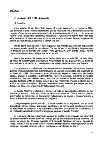 APÉNDICE A


    El misterio del 9944 desvelado

    Del escritor

     En la página 20 del Libro I de Kryon, el propio Kryon ofrece el número 9944.
Nos dice que es una fórmula importante que se relaciona con la transmutación de la
energía. Como sucede con buena parte de la información de Kryon, recibí un gran
«guiño» que significaba «adelante, descúbrelo». Típicamente, Kryon deja caer algo
así y nunca vuelve sobre el tema, y espera que seamos nosotros los que recojamos la
pelota, por así decirlo, y echemos a correr con ella.

     Desde 1992, son muchos y muy exquisitos los metafísicos que han especulado
con lo que podría significar ese número. Yo, por mi parte, me limité a imaginar que
se trataba de la pureza del jabón Ivory (9944/100 por ciento puro). Ahora
comprenderán ustedes lo simple que es mi mente.

     Hasta que no abrí la puerta de la invitación al país en relación con este libro,
no recibí la escalofriante información. No procedió de mí, ni de Kryon. Me llegó de
matemáticos y metafísicos..., exactamente de donde Kryon deseaba que llegara.

     Este apéndice y el siguiente constituyen nuevos materiales de referencia para
quienes tengan inclinaciones matemáticas y se sientan interesados por la ciencia de
la Tierra del 9944. Básicamente, esta fórmula de Kryon se encuentra por todas
partes. Indica a nuestras matemáticas, nuestra química, nuestros atributos
planetarios, nuestro sistema solar, nuestra estructura atómica nuestro linaje y
nuestra biología. (¿Me he dejado algo?) Va a ser realmente el gran misterio que se
oculta en cada encrucijada. Así que tampoco es nada extraño que tenga que ver,
después de todo, con la pureza del jabón Ivory (¡ja, ja!).

     El Randy Masters se llama a sí mismo «Artista en resonancia». Además de ser
músico (y bueno), tiene un título en Interrelaciones de Cine y Música por la
Universidad de California, en Santa Cruz. Actualmente se dedica a enseñar música y
artes, y mantiene talleres privados en California.

     Randy compone, graba, enseña..., y es un experto en las sagradas ciencias de la
geometría y de los campos armónicos unificados. Ha escrito una amplia obra sobre
las relaciones de la música y de la geometría sagrada para Drunvalo Melchizedek, y
ha realizado trabajo de geometría armónica para el proyecto Templar.

     Él y su socio, Wesley H. Bateman, colaboran juntos en un proyecto que superará
los extraordinarios veinte años de trabajo que ya ha realizado Wesley llamado Las
barras de Amon Ra. El nuevo trabajo será llamado Tambores de hielo, harpas de
fuego. Randy y Wesley dicen que este nuevo trabajo será la descodificación de las
pirámides egipcias y mayas, y de los monumentos «Cydonia» de Marte.


                                                                                  201
 