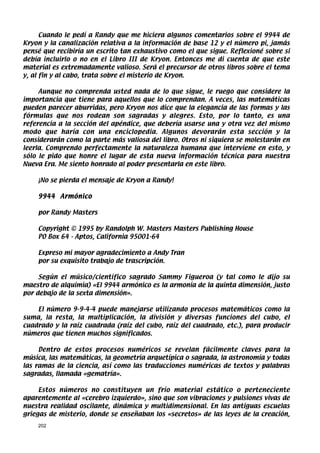 Cuando le pedí a Randy que me hiciera algunos comentarios sobre el 9944 de
Kryon y la canalización relativa a la información de base 12 y el número pi, jamás
pensé que recibiría un escrito tan exhaustivo como el que sigue. Reflexioné sobre si
debía incluirlo o no en el Libro III de Kryon. Entonces me di cuenta de que este
material es extremadamente valioso. Será el precursor de otros libros sobre el tema
y, al fin y al cabo, trata sobre el misterio de Kryon.

     Aunque no comprenda usted nada de lo que sigue, le ruego que considere la
importancia que tiene para aquellos que lo comprendan. A veces, las matemáticas
pueden parecer aburridas, pero Kryon nos dice que la elegancia de las formas y las
fórmulas que nos rodean son sagradas y alegres. Esto, por lo tanto, es una
referencia a la sección del apéndice, que debería usarse una y otra vez del mismo
modo que haría con una enciclopedia. Algunos devorarán esta sección y la
considerarán como la parte más valiosa del libro. Otros ni siquiera se molestarán en
leerla. Comprendo perfectamente la naturaleza humana que interviene en esto, y
sólo le pido que honre el lugar de esta nueva información técnica para nuestra
Nueva Era. Me siento honrado al poder presentarla en este libro.

    ¡No se pierda el mensaje de Kryon a Randy!

    9944 Armónico

    por Randy Masters

    Copyright © 1995 by Randolph W. Masters Masters Publishing House
    PO Box 64 - Aptos, California 95001-64

    Expreso mi mayor agradecimiento a Andy Tran
    por su exquisito trabajo de trascripción.

     Según el músico/científico sagrado Sammy Figueroa (y tal como le dijo su
maestro de alquimia) «El 9944 armónico es la armonía de la quinta dimensión, justo
por debajo de la sexta dimensión».

    El número 9-9-4-4 puede manejarse utilizando procesos matemáticos como la
suma, la resta, la multiplicación, la división y diversas funciones del cubo, el
cuadrado y la raíz cuadrada (raíz del cubo, raíz del cuadrado, etc.), para producir
números que tienen muchos significados.

     Dentro de estos procesos numéricos se revelan fácilmente claves para la
música, las matemáticas, la geometría arquetípica o sagrada, la astronomía y todas
las ramas de la ciencia, así como las traducciones numéricas de textos y palabras
sagradas, llamada «gematría».

     Estos números no constituyen un frío material estático o perteneciente
aparentemente al «cerebro izquierdo», sino que son vibraciones y pulsiones vivas de
nuestra realidad oscilante, dinámica y multidimensional. En las antiguas escuelas
griegas de misterio, donde se enseñaban los «secretos» de las leyes de la creación,
    202
 