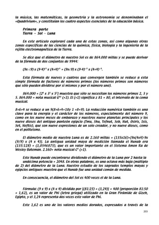 la música, las matemáticas, la geometría y la astronomía se denominaban el
«Quadrivium», y constituían los cuatro aspectos esenciales de la educación básica.

     Primera parte
     Tierra – Sol - Luna

      En este artículo exploraré cada una de estas zonas, así como algunas otras
zonas específicas de las ciencias de la química, física, biología y la ingeniería de la
rejilla electromagnética de la Tierra.

     Se dice que el diámetro de nuestro Sol es de 864.000 millas y se puede derivar
de la fórmula de dos conjuntos de 9944:

     (9x √9) x (9-4)√9 x (4+4)√4 = (9x√9) x (9-4) √9 x (4+4) √4.

     Esta fórmula de nueves y cuatros que convergen también se reduce a esta
simple fórmula de factores de números primos (los números primos son números
que sólo pueden dividirse por sí mismos y por el número uno).

     864.000 = [28 x 33 x 53] muestra que sólo se necesitan los números primos 2, 3 y
5. 864.000 = nota musical G## (+1). El (+1) significa z 81 = 80, el intervalo de la coma
musical.

8+6+4 se reduce a un 9(8+6+4=18y 1 +8=9). La reducción numérica también es una
clave para la energía y el carácter de los números, especialmente del número 9,
como en los nueve meses de embarazo y nuestros nueve planetas principales y los
nueve dioses del antiguo panteón egipcio (Tmu, Shu, Tefnut, Seb, Nut, Osiris, Isis,
Set, Neftis), que son nueve expresiones de un solo creador, y no nueve dioses, como
en el politeísmo.

     El diámetro medio de nuestra Luna es de 2.160 millas = (135x16)=[9x(4x4)-9x
(9/9) x (4 x 4)]. La antigua unidad maya de medición llamada el Hunab era
(135:128) = (1,0546875), que es un valor importante en el Sistema Amon Ra de
Wesley Bateman. 2.160= nota musical C# (+1).

     Este Hunab puede encontrarse dividiendo el diámetro de la Luna por 2 hasta la
     undécima potencia = 2048. En otras palabras, es una octava más baja (múltiplo
de 2) del diámetro de la Luna. Nuestro estudio de los sagrados templos mayas y
egipcios antiguos muestra que el Hunab fue una unidad común de medida.

     En consecuencia, el diámetro del Sol es 400 veces el de la Luna.


     Fórmula: (9 x 9) x (4 x 4) dividido por [(81:25) = (3,24)] = 400 [proporción 81:50
= 1,62], es un valor de Phi (letra griega) utilizado en la Gran Pirámide de Gizeh,
Egipto, y el 3,24 representa dos veces este valor de Phi.

     Este 1,62 es uno de los valores medios dorados, expresados a través de la

                                                                                     203
 