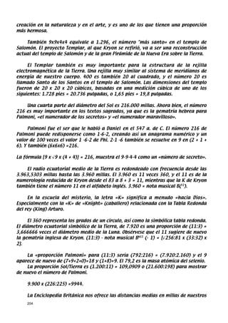 creación en la naturaleza y en el arte, y es uno de los que tienen una proporción
más hermosa.

    También 9x9x4x4 equivale a 1.296, el número más santo» en el templo de
Salomón. El proyecto Templar, al que Kryon se refirió, va a ser una reconstrucción
actual del templo de Salomón y de la gran Pirámide de la Nueva Era sobre la Tierra.

     El Templar también es muy importante para la estructura de la rejilla
electromagnética de la Tierra. Una rejilla muy similar al sistema de meridianos de
energía de nuestro cuerpo. 400 es también 20 al cuadrado, y el número 20 es
llamado Santo de los Santos en el templo de Salomón. Las dimensiones del templo
fueron de 20 x 20 x 20 cúbicos, basadas en una medición cúbica de uno de los
siguientes: 1.728 pies = 20.736 pulgadas, o 1,65 pies = 19,8 pulgadas.

    Una cuarta parte del diámetro del Sol es 216.000 millas. Ahora bien, el número
216 es muy importante en los textos sagrados, ya que es la gematría hebrea para
Palmoni, «el numerador de los secretos» y «el numerador maravilloso».

      Palmoni fue el ser que le habló a Daniel en el 547 a. de C. El número 216 de
Palmoni puede redisponerse como 1-6-2, creando así un anagrama numérico y un
valor de 100 veces el valor 1 -6-2 de Phi. 2-1 -6 también se resuelve en 9 en (2 + 1 +
6). Y también (6x6x6) =216.

La fórmula [9 x √9 x (4 + 4)] = 216, muestra el 9-9-4-4 como un «número de secreto».

    El radio ecuatorial medio de la Tierra es redondeado con frecuencia desde las
3.963,5303 millas hasta las 3.960 millas. El 3.960 es 11 veces 360, y el 11 es de la
numerología reducida de Kryon desde el 83 a 8 + 3 = 11, mientras que la K de Kryon
también tiene el número 11 en el alfabeto inglés. 3.960 = nota musical B(11).

     En la escuela del misterio, la letra «K» significa a menudo «hacia Dios».
Especialmente con la «K» de «Knight» (caballero) relacionada con la Tabla Redonda
del rey (King) Arturo.

     El 360 representa los grados de un círculo, así como la simbólica tabla redonda.
El diámetro ecuatorial simbólico de la Tierra, de 7.920 es una proporción de (11:3) =
3,666666 veces el diámetro medio de la Luna. Obsérvese que el 11 sugiere de nuevo
la gematría inglesa de Kryon. (11:3) - nota musical Bb11 (- 1) = [√256:81 x (33:32) x
2].

    La «proporción Palmoni» para (11:3) sería (792:216) = (7.920:2.160) y el 9
aparece de nuevo de (7+9+2+0)=18 y (1+8)=9. El 79,2 es la masa atómica del selenio.
    La proporción Sol/Tierra es (1.200:11) = 109,0909 o (21.600:198) para mostrar
de nuevo el número de Palmoni.

    9.900 x (226:225) =9944.

    La Enciclopedia Británica nos ofrece las distancias medias en millas de nuestros
    204
 