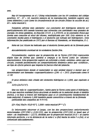 uno.

     Hay 64 hexagramas en el / Ching relacionados con los 64 condones del código
genético. 37 - 27 = 10, nuestro número de la reproducción, también sugiere uno
como diámetro y cero como la circunferencia de un círculo [Véase la sección de pi.]
64 = nota musical C.

     Tompkins afirma más adelante: «La constante del hidrógeno debería ser
particularmente útil cuando tenemos que vérnoslas con cantidades muy grandes de
energía. En otras palabras, la fracción 37/27, o 1,370370, es la constante física que
forma una conexión al nivel del átomo, multiplicado por 100. Este número es la
constante media para el hidrógeno y el deuterio (un isótopo del hidrógeno)». Esta
información fue publicada en 1972 por el Bureau of Standards, en Washington, D. C.

       Nota de Lee: Kryon ha indicado que el deuterio forma parte de la fórmula para
el
       descubrimiento eventual de la verdadera fusión fría.

     Personalmente, sugiero que la proporción de la Tierra (297:296) representa
algún tipo de forma que cambia o empuja a la Tierra como un «átomo»
macrocósmico. Esta proporción sugiere un esferoide u óvalo «mínimo» antes que un
círculo, creando posiblemente un comportamiento dinámico antes que «estático»,
un tipo de efecto génesis que impulsa la fuerza vital del planeta.

     Las proporciones donde el numerador es una unidad mayor o menor que el
denominador son llamadas «superparticulares» (296 +1 = 297). (Expresado como N
+1 :N)

     El peso atómico más citado del elemento hidrógeno es 1,008, que equivale a
(126:
     125)=(2x32x7:53).

     Una vez más lo «superparticular», tanto para la Tierra como para el hidrógeno,
en lo que nuestra realidad física desciende al ámbito de lo material desde el ámbito
etérico, y lo hace a través del hidrógeno (que es el constituyente fundamental de
toda materia). El número 1,008 también puede convertirse a través de la fórmula
     (utilizando dos conjuntos de 9-9-4-4).

       [(9-√4)x(√9)x(4+√4):(9-4)√9]. 1,008= nota musical Dbb** (7).

     Es interesante observar el juego, con las dos proporciones anteriormente
mencionadas (297:296) y (126:125), que la proporción (297:126) es igual que el
valor π de Arquímedes = (22:7), dividida por la proporción musical (4:3) = al cuarto
intervalo perfecto, o a la distancia de la nota C o (Do) hasta la nota F o (Fa), si se
sintonizan adecuadamente..



.

       206
 