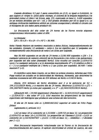 Cuando dividimos 4:3 por 2 para convertirlo en (2:3), es igual a 0,666666, lo
que sugiere el «triple 6» (666) para «tiempo, el sistema de la brújula magnética y la
gravedad (véase el Libro I de Kryon, pág. 25), expresado en base 6, 3.600 segundos
en un minuto divididos por 60 = 60, y 360 grados divididos por 60 es igual a 6. La
antigua civilización babilónica utilizó un sistema sexagesimal y dividió el círculo con
el hexágono de seis lados para producir 60.

    La frecuencia del día solar de 24 horas de la Tierra revela algunas
comprensiones interesantes sobre el ADN.

    La fórmula:
    [(9 x √9) x (4 + 4) x (9 + 9 +√4)√4] = 86.400.

Nota: Flandy Masters da nombres musicales a datos físicos, independientemente de
las unidades. Ejemplo: 12 unidades = nota G. Eso no significa que 12 pulgadas sea
verdaderamente una frecuencia de nota G en ciclos por segundo.

     Hay 86.400 segundos en un día de 24 horas y [1/86.400 segundos x (2N = 2 a
cualquier potencia de número entero)] da la frecuencia o los ciclos o las pulsaciones
por segundo del día solar (llamadas Hertz). Esto resulta ser sencillo (1.024:675)
veces 2 a cualquier potencia y se le denomina musicalmente Abb (-1) relativo a (Do) o
C = 2 o a cualquier múltiplo de 2 Hertz o 2 cps (ciclos por segundo). 86.400 = nota
musical E# (+1).

    El científico suizo Hans Cousto, en su libro La octava cósmica, informa que Fritz
Popp realizó un estudio en la Universidad de Marburg, Alemania, que determinó la
máxima resonancia del ADN como de 854 billones de Hertz o 8.54E14 Hertz.

    Ahora, 854 billones de Hertz divididos por 2 a la potencia de 42 =
194,172118829 Hertz, y a nuestro día de 24 horas. Obsérvese (1.024:675) x (27) =
194,18074074 Hertz (o ciclos por segundo), o x 242 = (8,54015929339E14 Hertz).

     [(Brackett M8 = 19.440 angstroms): (Paschen M5 = 12.814,453125 angstroms)]
= (1.024:675) = día solar Abb (-1). Esto muestra las proporciones de las líneas
espectrales del hidrógeno que producen una octava del día terrestre.

    El día de 24 horas sólo es 1,00001865262 superior al valor de Fritz Popp.
(Véase
    suplemento A, artículo 13.)

     1,62 en base 10 se convierte en 1,513888 = (109:72) en base 12. La proporción
(1.024:675) en base 10=1,51703703. La proporción de Fibonacci (13:8) =1,625 se
convierte en 1,516782407407 = (2.621: 1.728) en base 12, π simbólico = 3 dividido
por 2 =1,5.

     Otra frecuencia importante relacionada con la Tierra es la frecuencia de
electroestimulación del cuarzo. Al aplicar electricidad al cristal de cuarzo, da una
                                                                                    207
 