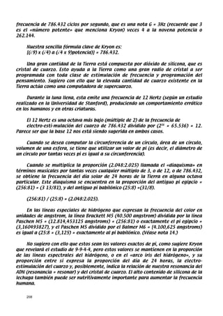 frecuencia de 786.432 ciclos por segundo, que es una nota G = 3Hz (recuerde que 3
es el «número potente» que menciona Kryon) veces 4 a la novena potencia o
262.144.

    Nuestra sencilla fórmula clave de Kryon es:
    [(√9) x (√4) a (√4 x 9)potencia)] = 786.432.

     Una gran cantidad de la Tierra está compuesta por dióxido de silicona, que es
cristal de cuarzo. Esto ayuda a la Tierra como una gran radio de cristal a ser
programada con toda clase de estimulación de frecuencia y programación del
pensamiento. Sugiero con ello que la elevada cantidad de cuarzo existente en la
Tierra actúa como una computadora de supercuarzo.

     Durante la luna llena, esta emite una frecuencia de 12 Hertz (según un estudio
realizado en la Universidad de Stanford), produciendo un comportamiento errático
en los humanos y en otras criaturas.

    El 12 Hertz es una octava más bajo (múltiple de 2) de la frecuencia de
    electro-esti-mulación del cuarzo de 786.432 dividido por (216 = 65.536) = 12.
Parece ser que la base 12 nos está siendo sugerida en ambos casos.

     Cuando se desea computar la circunferencia de un círculo, área de un círculo,
volumen de una esfera, se tiene que utilizar un valor de pi (es decir, el diámetro de
un círculo por tantas veces pi es igual a su circunferencia).

     Cuando se multiplica la proporción (2.048:2.025) llamada el «diaquisma» en
términos musicales por tantas veces cualquier múltiplo de 3, o de 12, o de 786.432,
se obtiene la frecuencia del día solar de 24 horas de la Tierra en alguna octava
particular. Este diaquisma se encuentra en la proporción del antiguo pi egipcio =
(256:81) = (3 13/81), y del antiguo pi babilónico (25:8) =(31/8).

    (256:81) / (25:8) = (2.048:2.025).

     En las líneas especiales de hidrógeno que expresan la frecuencia del color en
unidades de angstrom, la línea Brackett M5 (40.500 angstrom) dividida por la línea
Paschen M5 = (12.814,453125 angstroms) = (256:81) o exactamente el pi egipcio =
(3,160493827), y el Paschen M5 dividido por el Balmer M6 = [4.100,625 angstroms)
es igual a (25:8 = (3,125) = exactamente al pi babilónico. (Véase nota 14.)

     No sugiero con ello que estos sean los valores exactos de pi, como sugiere Kryon
que revelará el estudio de 9-9-4-4, pero estos valores se mantienen en la proporción
de las líneas espectrales del hidrógeno, o en el «arco iris del hidrógeno», y su
proporción entre sí expresa la proporción del día de 24 horas, la electro-
estimulación del cuarzo y, posiblemente, indica la relación de nuestra resonancia del
ADN (resonancia = resonar) y del cristal de cuarzo. El alto contenido de silicona de la
lechuga también puede ser nutritivamente importante para aumentar la frecuencia
humana.


    208
 