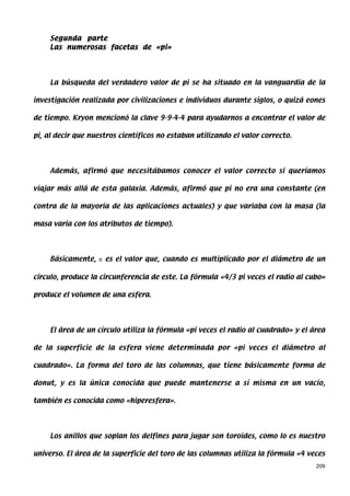 Segunda parte
     Las numerosas facetas de «pi»




     La búsqueda del verdadero valor de pi se ha situado en la vanguardia de la

investigación realizada por civilizaciones e individuos durante siglos, o quizá eones

de tiempo. Kryon mencionó la clave 9-9-4-4 para ayudarnos a encontrar el valor de

pi, al decir que nuestros científicos no estaban utilizando el valor correcto.




     Además, afirmó que necesitábamos conocer el valor correcto si queríamos

viajar más allá de esta galaxia. Además, afirmó que pi no era una constante (en

contra de la mayoría de las aplicaciones actuales) y que variaba con la masa (la

masa varía con los atributos de tiempo).




     Básicamente, π es el valor que, cuando es multiplicado por el diámetro de un

círculo, produce la circunferencia de este. La fórmula «4/3 pi veces el radio al cubo»

produce el volumen de una esfera.




     El área de un círculo utiliza la fórmula «pi veces el radio al cuadrado» y el área

de la superficie de la esfera viene determinada por «pi veces el diámetro al

cuadrado». La forma del toro de las columnas, que tiene básicamente forma de

donut, y es la única conocida que puede mantenerse a sí misma en un vacío,

también es conocida como «hiperesfera».




     Los anillos que soplan los delfines para jugar son toroides, como lo es nuestro

universo. El área de la superficie del toro de las columnas utiliza la fórmula «4 veces
                                                                                    209
 