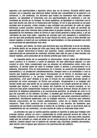 aquellos con oportunidad y aquellos otros que no la tienen. Resulta difícil para
ustedes ver a aquellos que parecen haber nacido por casualidad en la guerra o la
violencia. Y, sin embargo, les decimos que todos los humanos han sido creados
iguales. La igualdad se relaciona con sus oportunidades de contrato y con las
ventanas de acción de su tiempo. En otras palabras, la igualdad se relaciona con lo
que han hecho con ella en el transcurso del tiempo. Al ver a una persona en un país
asolado por la guerra, están viendo a una entidad con períodos de vida de capas
kármicas (como ustedes mismos). También están viendo un plan de período de
aprendizaje que ellos mismos han creado para su propio camino. En consecuencia, la
igualdad de los humanos sobre la Tierra es una visión general a largo plazo, y no un
«atributo de una sola vida». Aquellos de ustedes que son sanadores y metafísicos
son los que han producido mucho de lo que tienen los otros, pero se han movido con
mayor rapidez a través de sus ventanas de oportunidad y se han graduado con éxito
en un período de aprendizaje tras otro.
     Su grupo, por tanto, no tiene una herencia que sea diferente a la de los demás,
ni forman parte de un grupo de élite que haya sido situado ahí para un propósito.
Aquí es donde interviene el honor del Espíritu. Todos comienzan con la misma
superposición de potencial de contrato. Ustedes han sido los que se han movido con
mayor rapidez, pero proceden de la misma semilla que todo el resto.
     La segunda parte de su pregunta es interesante. Desea saber las diferencias
entre curarse a sí mismos y curar al planeta. No hay diferencia alguna. Lo uno
creará lo otro. Debe comprender que no dispone de alternativa entre estos dos
objetivos. Si decide dejar de lado el trabajo sobre sí mismo y concentrarse en el
planeta, fracasará. Pero al concentrarse en sí mismo, la curación del planeta será
automática y se producirá simultáneamente. Aunque mire a su alrededor y vea lo
mucho que todavía queda por hacer físicamente en la Tierra, le decimos que su
autodescubrimiento y su propio trabajo interior producirá estos cambios
planetarios. ¿Por qué? Debido a lo que el Kryon les ha estado diciendo desde el
principio de estos mensajes: la Tierra son ustedes. Responderá a su trabajo del
mismo modo que una parte de su cuerpo responde a su estado general de salud. A
medida que mejore y acepte los dones del Espíritu en la nueva energía, se les
ofrecerá una gran comprensión respecto de las nuevas formas físicas de poner en
práctica la limpieza planetaria y la coexistencia pacífica. La prueba de esto es lo
que ha ocurrido en los últimos 50 años. A medida que hicieron el trabajo consigo
mismos, la Tierra se hizo más pacífica, y se despertó una gran conciencia política y
ambiental. Derribaron gobiernos con su trabajo interior, e hicieron que millones
fueran conscientes de los temas ambientales, como no se había visto hasta
entonces. Todo esto comenzó en los corazones y las mentes de humanos que
caminaron de un modo consistente a través de su karma y que se acercaron más al
cumplimiento de sus contratos. ¿Se da cuenta de cómo se relaciona todo esto?
     La próxima vez que se sienta egoísta cuando el Espíritu le pida que trabaje sólo
consigo mismo, piense en esto y comprenda la visión general acerca de cómo su
trabajo afecta al conjunto. Su contribución individual no es sólo una entre muchas;
cada uno de ustedes es como un pilar en un vasto proyecto de construcción de un
edificio. Cuanto mayor sea el número de ustedes que efectúan cambios personales,
más fuerte será el apoyo que ofrecen a la construcción del edificio.
    Pregunta:
                                                                                   21
 