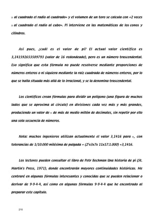π al cuadrado el radio al cuadrado» y el volumen de un toro se calcula con «2 veces

π al cuadrado el radio al cubo». Pi interviene en las matemáticas de los conos y

cilindros.




     Así     pues,   ¿cuál   es   el   valor   de   pi?   El   actual   valor   científico   es

3,141592653589793 (valor de 16 redondeado), pero es un número trascendental.

Eso significa que esta fórmula no puede resolverse mediante proporciones de

números enteros o ni siquiera mediante la raíz cuadrada de números enteros, por lo

que se halla situada más allá de lo irracional, y se la denomina trascendental.




     Los científicos crean fórmulas para dividir un polígono (una figura de muchos

lados que se aproxima al círculo) en divisiones cada vez más y más grandes,

produciendo un valor de π de más de medio millón de decimales, sin repetir por ello

una sola secuencia de números.




     Nota: muchos ingenieros utilizan actualmente el valor 3,1416 para π, con

tolerancias de 1/10.000 milésima de pulgada = (23x3x7x 11x17:1.000) =3,1416.




     Los lectores pueden consultar el libro de Petr Bechman Una historia de pi (St.

Martin's Press, 1971), donde encontrarán mayores continuidades históricas. Me

centraré en algunas fórmulas interesantes y conocidas que se pueden relacionar o

derivar de 9-9-4-4, así como en algunas fórmulas 9-9-4-4 que he encontrado al

preparar este capítulo.




     210
 