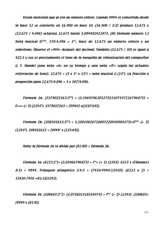 Kryon mencionó que pi era un número entero. Cuando 9944 es convertido desde

la base 12 se convierte en 16.900 en base 10. (16.900 / 3:2) produce 12.675 y

(12.675 / 4.096) octaviza 12.675 hasta 3,094482421875. (Mi fórmula número 1.)

Nota musical G(169). 370.4.096 = 212, hace de 12.675 un número entero y un

sobretono. Observe el «944» después del decimal. También (12.675 / 30) es igual a

422,5 y ese es precisamente el tono de la horquilla de sintonización del compositor

G. F. Handel (una nota «A» en su tiempo y una nota «Ab» según las actuales

referencias de tono). 12.675 = (3 x 52 x 132) = nota musical G (132). La fracción o

proporción para 12.675:4.096 = 3 y 387/4.096.




     Fórmula 2a. (3379022163:230) = (3,146959620527923107147216796875) =

E»«» (+ 3) (12432). 3379022163 = [99442 x(2187:64)].




     Fórmula 2b. (208581615:226) = 3,10810826718807220458984375)=E### (+ 2)

(12432). 208581615 = [99442 x (135:64)].




     Nota: la fórmula 2a se divide por (81:80) = fórmula 2b.




     Fórmula 3a. (6215:2)= (3,03466796875) = F*» (+ 1) (1243). 6215 x (Fibonacci

8:5) = 9944. Triángulo pitagórico 3:4:5 = (7458:9944:12430). (6215 x 2) =

12430.7458 =A'(+1)(1243).




     Fórmula 3b. (100683:211)= (3,072601318359375) = F## (+ 2) (1243). (100683=

[9944 x (81:8)].


                                                                                211
 