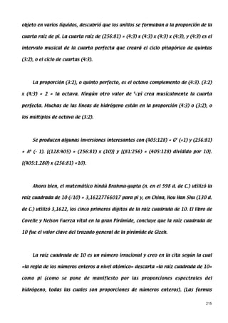 objeto en varios líquidos, descubrió que los anillos se formaban a la proporción de la

cuarta raíz de pi. La cuarta raíz de (256:81) = (4:3) x (4:3) x (4:3) x (4:3), y (4:3) es el

intervalo musical de la cuarta perfecta que creará el ciclo pitagórico de quintas

(3:2), o el ciclo de cuartas (4:3).




     La proporción (3:2), o quinto perfecto, es el octavo complemento de (4:3). (3:2)

x (4:3) = 2 = la octava. Ningún otro valor de 4√pi crea musicalmente la cuarta

perfecta. Muchas de las líneas de hidrógeno están en la proporción (4:3) o (3:2), o

los múltiplos de octava de (3:2).




     Se producen algunas inversiones interesantes con (405:128) = G# (+1) y (256:81)

= Ab (- 1). [(128:405) = (256:81) x (10)] y [(81:256) = (405:128) dividido por 10].

[(405:1.280) x (256:81) =10).




     Ahora bien, el matemático hindú Brahma-gupta (n. en el 598 d. de C.) utilizó la

raíz cuadrada de 10 (√10) = 3,16227766017 para pi y, en China, Hou Han Shu (130 d.

de C.) utilizó 3,1622, los cinco primeros dígitos de la raíz cuadrada de 10. El libro de

Covelle y Nelson Fuerza vital en la gran Pirámide, concluye que la raíz cuadrada de

10 fue el valor clave del trazado general de la pirámide de Gizeh.




     La raíz cuadrada de 10 es un número irracional y creo en la cita según la cual

«la regla de los números enteros a nivel atómico» descarta «la raíz cuadrada de 10»

como pi (como se pone de manifiesto por las proporciones espectrales del

hidrógeno, todas las cuales son proporciones de números enteros). (Las formas


                                                                                         215
 