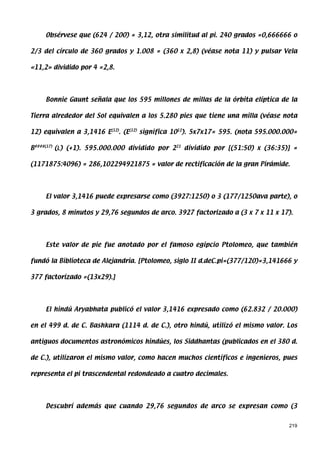 Obsérvese que (624 / 200) = 3,12, otra similitud al pi. 240 grados =0,666666 o

2/3 del círculo de 360 grados y 1.008 = (360 x 2,8) (véase nota 11) y pulsar Vela

«11,2» dividido por 4 =2,8.




    Bonnie Gaunt señala que los 595 millones de millas de la órbita elíptica de la

Tierra alrededor del Sol equivalen a los 5.280 pies que tiene una milla (véase nota

12) equivalen a 3,1416 E(12). (E(12) significa 1012). 5x7x17= 595. (nota 595.000.000=

B####(17) (L ) (+1). 595.000.000 dividido por 221 dividido por [(51:50) x (36:35)] =

(1171875:4096) = 286,102294921875 = valor de rectificación de la gran Pirámide.




    El valor 3,1416 puede expresarse como (3927:1250) o 3 (177/1250ava parte), o

3 grados, 8 minutos y 29,76 segundos de arco. 3927 factorizado a (3 x 7 x 11 x 17).




    Este valor de pie fue anotado por el famoso egipcio Ptolomeo, que también

fundó la Biblioteca de Alejandría. [Ptolomeo, siglo II d.deC.pi=(377/120)=3,141666 y

377 factorizado =(13x29).]




    El hindú Aryabhata publicó el valor 3,1416 expresado como (62.832 / 20.000)

en el 499 d. de C. Bashkara (1114 d. de C.), otro hindú, utilizó el mismo valor. Los

antiguos documentos astronómicos hindúes, los Siddhantas (publicados en el 380 d.

de C.), utilizaron el mismo valor, como hacen muchos científicos e ingenieros, pues

representa el pi trascendental redondeado a cuatro decimales.




    Descubrí además que cuando 29,76 segundos de arco se expresan como (3


                                                                                  219
 