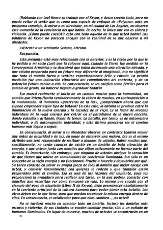 (Hablando con Lee) Honro su trabajo por el Kryon, y deseo creerlo todo, pero no
puedo evitar el sentir que es como una especie de enfoque de «Polyana» ante un
problema complejo. Al mirar a mi alrededor, en mi ciudad de Los Ángeles, no observo
este aumento de la conciencia del que habla. De hecho, lo único que veo es cólera y
violencia. ¿Cómo puede coexistir esto con todo aquello de lo que usted habla? Las
palabras de Kryon no parecen encajar con la realidad de lo que observo a mi
alrededor.
    Asistente a un seminario Sedona, Arizona
    Respuesta:
    Esta pregunta está muy relacionada con la anterior, y es la razón por la que le
he pedido a mi socio (Lee) que la coloque aquí. Cuando la Tierra fue medida en la
Convergencia Armónica y se descubrió que había alcanzado una vibración elevada, y
que estaba preparada para un futuro muy diferente al imaginado, eso no significó
que todo el mundo fuera a sentirse repentinamente feliz y curado. La propia
medición fue una indicación vibratoria del cumplimiento del contrato, y de su
potencial futuro debido a ello. En consecuencia, se les calificó como fértiles para el
cambio de grado, sin haberse llegado a graduar todavía.
     Eso marcó realmente el inicio de un cambio masivo para la humanidad, un
cambio que intensificaría verdaderamente la cólera de muchos, en contraposición a
la maduración. Al llamarlos «guerreros de la luz», ¿comprenden ahora que eso
supone emprender algún tipo de batalla? En este caso, la batalla se produce entre la
iluminación de la nueva energía y la tozudez de la vieja. Es la lucha de muchos
individuos de la vieja energía por entrar en el paradigma de la nueva energía,
dando patadas y gritando, llenos de temor. La batalla, por tanto, es de automejora
individual, o de autonegación individual, y esta última parecería ser el camino
humano más lógico a seguir.
      En consecuencia, al mirar a su alrededor observa un contraste todavía mayor
que antes de oscuridad y de luz, en lugar de observar una mejora. Ese es el mismo
atributo que será responsable de resituar a algunos de ustedes. Habrá muchos que,
sencillamente, no serán capaces de existir en un ámbito de baja vibración de
energía, y que vivirán junto con aquellos que elijan activamente no formar parte del
cambio. Es importante, sin embargo, que ninguno de ustedes abrigue la sensación
de que tienen que unirse en comunidades de conciencia iluminada. Eso sólo es un
concepto de la vieja energía y no funcionará. Pruebe a hacerlo y descubrirá por qué.
Su tarea consiste en llevar su propia pieza de Dios al ámbito que mejor encaje con
usted, y convivir normalmente con quienes le rodean y que también están
preparados para el cambio. Esa es una de las razones del implante, pues les
proporciona la armadura para realizar esa tarea, en la que podrán coexistir con
aquellos que necesitan ver cómo funciona su vida. Lo mismo que sucede con el
ejemplo del pozo de alquitrán (Libro II de Kryon), debe permanecer absolutamente
en la corriente principal de la cultura humana para poder ganar esta batalla. Los
otros deben ver lo que tiene, para que puedan reconocer la misma energía dentro de
ellos. En consecuencia, el catalizador para que ellos cambien..., ¡es usted!
    No se tardará mucho en cambiar todo un ámbito. Incluso los ámbitos más
oscuros y violentos de sus ciudades se pueden cambiar gracias sólo a un puñado de
humanos iluminados. En lugar de moverse, muchos de ustedes se encontrarán en un
    22
 