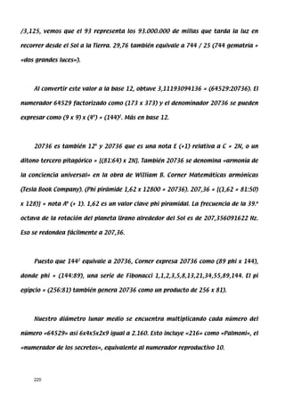 /3,125, vemos que el 93 representa los 93.000.000 de millas que tarda la luz en

recorrer desde el Sol a la Tierra. 29,76 también equivale a 744 / 25 (744 gematría =

«dos grandes luces»).




    Al convertir este valor a la base 12, obtuve 3,11193094136 = (64529:20736). El

numerador 64529 factorizado como (173 x 373) y el denominador 20736 se pueden

expresar como (9 x 9) x (44) = (144)2. Más en base 12.




    20736 es también 124 y 20736 que es una nota E (+1) relativa a C = 2N, o un

ditono tercero pitagórico = [(81:64) x 2N]. También 20736 se denomina «armonía de

la conciencia universal» en la obra de WiIliam B. Corner Matemáticas armónicas

(Tesla Book Company). (Phi pirámide 1,62 x 12800 = 20736). 207,36 = [(1,62 = 81:50)

x 128)] = nota Ab (+ 1). 1,62 es un valor clave phi piramidal. La frecuencia de la 39.a

octava de la rotación del planeta Urano alrededor del Sol es de 207,356091622 Hz.

Eso se redondea fácilmente a 207,36.




    Puesto que 1442 equivale a 20736, Corner expresa 20736 como (89 phi x 144),

donde phi = (144:89), una serie de Fibonacci 1,1,2,3,5,8,13,21,34,55,89,144. El pi

egipcio = (256:81) también genera 20736 como un producto de 256 x 81).




    Nuestro diámetro lunar medio se encuentra multiplicando cada número del

número «64529» así 6x4x5x2x9 igual a 2.160. Esto incluye «216» como «Palmoni», el

«numerador de los secretos», equivalente al numerador reproductivo 10.




    220
 