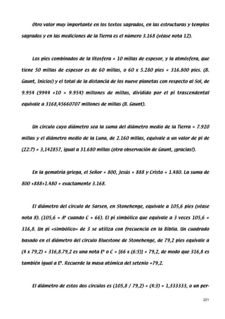 Otro valor muy importante en los textos sagrados, en las estructuras y templos

sagrados y en las mediciones de la Tierra es el número 3.168 (véase nota 12).




     Los pies combinados de la litosfera = 10 millas de espesor, y la atmósfera, que

tiene 50 millas de espesor es de 60 millas, o 60 x 5.280 pies = 316.800 pies. (B.

Gaunt, Inicios) y el total de la distancia de los nueve planetas con respecto al Sol, de

9.954 (9944 +10 = 9.954) millones de millas, dividido por el pi trascendental

equivale a 3168,45660707 millones de millas (B. Gaunt).




     Un círculo cuyo diámetro sea la suma del diámetro medio de la Tierra = 7.920

millas y el diámetro medio de la Luna, de 2.160 millas, equivale a un valor de pi de

(22:7) = 3,142857, igual a 31.680 millas (otra observación de Gaunt, ¡gracias!).




     En la gematría griega, el Señor = 800, Jesús = 888 y Cristo = 1.480. La suma de

800 +888+1.480 = exactamente 3.168.




     El diámetro del círculo de Sarsen, en Stonehenge, equivale a 105,6 pies (véase

nota 8). (105,6 = Ab cuando C = 66). El pi simbólico que equivale a 3 veces 105,6 =

316,8. Un pi «simbólico» de 3 se utiliza con frecuencia en la Biblia. Un cuadrado

basado en el diámetro del círculo Bluestone de Stonehenge, de 79,2 pies equivale a

(4 x 79,2) = 316,8.79,2 es una nota Eb o C = [66 x (6:5)] = 79,2, de modo que 316,8 es

también igual a Eb. Recuerde la masa atómica del setenio =79,2.




     El diámetro de estos dos círculos es (105,8 / 79,2) = (4:3) = 1,333333, o un per-


                                                                                     221
 