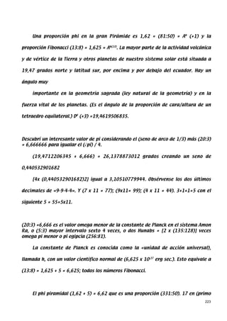 Una proporción phi en la gran Pirámide es 1,62 = (81:50) = Ab (+1) y la

proporción Fibonacci (13:8) = 1,625 = Ab(13). La mayor parte de la actividad volcánica

y de vértice de la Tierra y otros planetas de nuestro sistema solar está situada a

19,47 grados norte y latitud sur, por encima y por debajo del ecuador. Hay un

ángulo muy

    importante en la geometría sagrada (ley natural de la geometría) y en la

fuerza vital de los planetas. (Es el ángulo de la proporción de cara/altura de un

tetraedro equilateral.) D# (+3) =19,4619506835.




Descubrí un interesante valor de pi considerando el (seno de arco de 1/3) más (20:3)
= 6,666666 para igualar el (√pi) / 4.

    (19,4712206345 + 6,666) = 26,1378873012 grados creando un seno de

0,440532901682

    [4x (0,440532901682)2] igual a 3,10510779944. Obsérvense los dos últimos

decimales de «9-9-4-4». Y (7 x 11 = 77); (9x11= 99); (4 x 11 = 44). 3+1+1=5 con el

siguiente 5 = 55=5x11.




(20:3) =6,666 es el valor omega menor de la constante de Planck en el sistema Amon
Ra, o (5:3) mayor intervalo sexto 4 veces, o dos Hunabs = [2 x (135:128)] veces
omega pi menor o pi egipcia (256:81).

    La constante de Planck es conocida como la «unidad de acción universal),

llamada h, con un valor científico normal de (6,625 x 10-27 erg sec.). Esto equivale a

(13:8) = 1,625 + 5 = 6,625; todos los números Fibonacci.




    El phi piramidal (1,62 + 5) = 6,62 que es una proporción (331:50). 17 en (primo
                                                                                   223
 