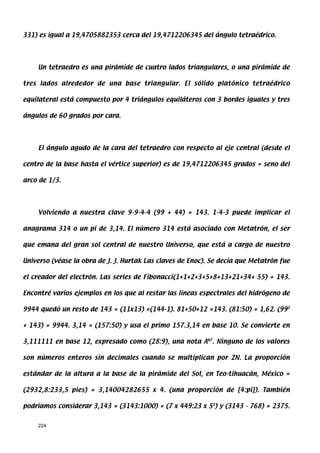 331) es igual a 19,4705882353 cerca del 19,4712206345 del ángulo tetraédrico.




    Un tetraedro es una pirámide de cuatro lados triangulares, o una pirámide de

tres lados alrededor de una base triangular. El sólido platónico tetraédrico

equilateral está compuesto por 4 triángulos equiláteros con 3 bordes iguales y tres

ángulos de 60 grados por cara.




    El ángulo agudo de la cara del tetraedro con respecto al eje central (desde el

centro de la base hasta el vértice superior) es de 19,4712206345 grados = seno del

arco de 1/3.




    Volviendo a nuestra clave 9-9-4-4 (99 + 44) = 143. 1-4-3 puede implicar el

anagrama 314 o un pi de 3,14. El número 314 está asociado con Metatrón, el ser

que emana del gran sol central de nuestro Universo, que está a cargo de nuestro

Universo (véase la obra de J. J. Hurtak Las claves de Enoc). Se decía que Metatrón fue

el creador del electrón. Las series de Fibonacci(1+1+2+3+5+8+13+21+34+ 55) = 143.

Encontré varios ejemplos en los que al restar las líneas espectrales del hidrógeno de

9944 quedó un resto de 143 = (11x13) =(144-1). 81+50+12 =143. (81:50) = 1,62. (992

+ 143) = 9944. 3,14 = (157:50) y usa el primo 157.3,14 en base 10. Se convierte en

3,111111 en base 12, expresado como (28:9), una nota Ab7. Ninguno de los valores

son números enteros sin decimales cuando se multiplican por 2N. La proporción

estándar de la altura a la base de la pirámide del Sol, en Teo-tihuacán, México =

(2932,8:233,5 pies) = 3,14004282655 x 4. (una proporción de [4:pi]). También

podríamos considerar 3,143 = (3143:1000) = (7 x 449:23 x 53) y (3143 - 768) = 2375.


    224
 