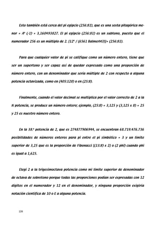 Esto también está cerca del pi egipcio (256:81), que es una sexta pitagórica me-

nor = Ab (-1) = 3,160493827. El pi egipcio (256:81) es un subtono, puesto que el

numerador 256 es un múltiplo de 2. [124 / (6561 BalmerM3)]= (256:81).




     Para que cualquier valor de pi se califique como un número entero, tiene que

ser un supertono y ser capaz así de quedar expresado como una proporción de

número entero, con un denominador que sería múltiple de 2 con respecto a alguna

potencia octavizada, como en (405:128) o en (25:8).




     Finalmente, cuando el valor decimal se multiplica por el valor correcto de 2 a la

N potencia, se produce un número entero; ejemplo, (25:8) = 3,125 y (3,125 x 8) = 25

y 25 es nuestro número entero.




     En la 38.a potencia de 2, que es 274877906944, se encuentran 68.719.476.736

posibilidades de números enteros para pi entre el pi simbólico = 3 y un límite

superior de 3,25 que es la proporción de Fibonacci [(13:8) x 2] o (2 phi) cuando phi

es igual a 1,625.




     Elegí 2 a la trigesimoctava potencia como mi límite superior de denominador

de octava de sobretono porque todas las proporciones podían ser expresadas con 12

dígitos en el numerador y 12 en el denominador, y ninguna proporción exigiría

notación científica de 10 o E a alguna potencia.




     226
 