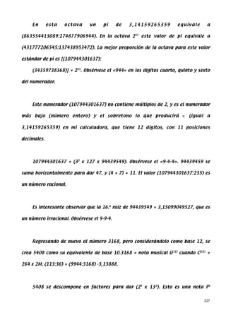 En       esta   octava    un     pi     de   3,14159265359     equivale     a

(863554413089:274877906944). En la octava 237 este valor de pi equivale a

(431777206545:137438953472). La mejor proporción de la octava para este valor

estándar de pi es [(107944301637):

    (34359738368)] = 235. Obsérvese el «944» en los dígitos cuarto, quinto y sexto

del numerador.




    Este numerador (107944301637) no contiene múltiplos de 2, y es el numerador

más bajo (número entero) y el sobretono lo que producirá π              (igual a

3,14159265359) en mi calculadora, que tiene 12 dígitos, con 11 posiciones

decimales.




    107944301637 = (32 x 127 x 94439549). Obsérvese el «9-4-4». 94439459 se

suma horizontalmente para dar 47, y (4 + 7) = 11. El valor (107944301637:235) es

un número racional.




    Es interesante observar que la 16.a raíz de 94439549 = 3,15099049527, que es

un número irracional. Obsérvese el 9-9-4.




    Regresando de nuevo al número 3168, pero considerándolo como base 12, se

crea 5408 como su equivalente de base 10.3168 = nota musical G(11) cuando C(11) =

264 x 2M. (113:36) = (9944:3168) -3,13888.




    5408 se descompone en factores para dar (25 x 132). Esto es una nota Fb


                                                                               227
 