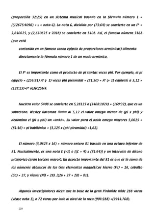 (proporción 32:25) en un sistema musical basado en la fórmula número 1 =

[(12675:4096) = π = nota G]. La nota G, dividida por (75:64) se convierte en un Fb =

2,640625, y (2,640625 x 2048) se convierte en 5408. Así, el famoso número 3168

(que está

     contenido en un famoso canon egipcio de proporciones armónicas) alimenta

     directamente la fórmula número 1 de un modo armónico.




     El Fb es importante como el producto de pi tantas veces phi. Por ejemplo, el pi

egipcio = (256:81) Ab (- 1) veces phi piramidal = (81:50) = Ab (+ 1) equivale a 5,12 =

(128:25)=Fb o(36:25)x4.




     Nuestro valor 5408 se convierte en 5,28125 o (5408:1024) = (169:32), que es un

sobretono. Wesley Bateman llama al 5,12 el valor omega menor de (pi x phi) y

denomina el (pi x phi) un «ankh». Su valor para el ankh omega mayores 5,0625 =

(81:16) = pi babilónico = [3,125 x (phi piramidal) =1,62].




     El número (5,0625 x 16) = número entero 81 basado en una octava inferior de

81. Musicalmente, es una nota E (+1) o [(C = 4) x (81:64)] y un intervalo de dítono

pitagórico (gran tercero mayor). Un aspecto importante del 81 es que es la suma de

los números atómicos de los tres elementos magnéticos hierro (Fe) = 26, cobalto

(Co) = 27, y níquel (Ni) = 28). [(26 + 27 + 28) = 81].




     Algunos investigadores dicen que la base de la gran Pirámide mide 288 varas

(véase nota 1), o 72 varas por lado al nivel de la roca (904:288) =(9944:768).


     228
 