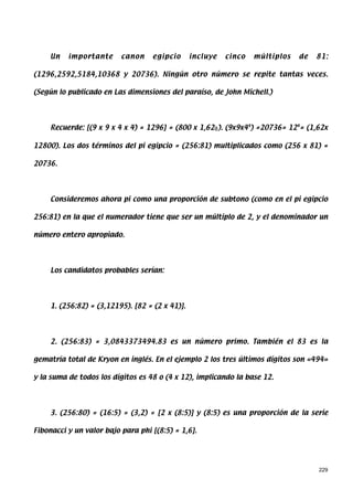 Un   importante      canon    egipcio       incluye   cinco   múltiplos   de   81:

(1296,2592,5184,10368 y 20736). Ningún otro número se repite tantas veces.

(Según lo publicado en Las dimensiones del paraíso, de John Michell.)




     Recuerde: [(9 x 9 x 4 x 4) = 1296] = (800 x 1,62φ). (9x9x44) =20736= 124= (1,62x

12800). Los dos términos del pi egipcio = (256:81) multiplicados como (256 x 81) =

20736.




     Consideremos ahora pi como una proporción de subtono (como en el pi egipcio

256:81) en la que el numerador tiene que ser un múltiplo de 2, y el denominador un

número entero apropiado.




     Los candidatos probables serían:




     1. (256:82) = (3,12195). [82 = (2 x 41)].




     2. (256:83) = 3,0843373494.83 es un número primo. También el 83 es la

gematría total de Kryon en inglés. En el ejemplo 2 los tres últimos dígitos son «494»

y la suma de todos los dígitos es 48 o (4 x 12), implicando la base 12.




     3. (256:80) = (16:5) = (3,2) = [2 x (8:5)] y (8:5) es una proporción de la serie

Fibonacci y un valor bajo para phi [(8:5) = 1,6].




                                                                                    229
 