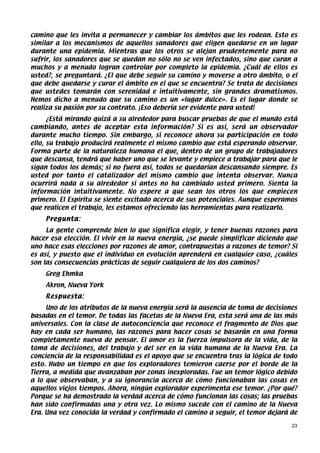 camino que les invita a permanecer y cambiar los ámbitos que les rodean. Esto es
similar a los mecanismos de aquellos sanadores que eligen quedarse en un lugar
durante una epidemia. Mientras que los otros se alejan prudentemente para no
sufrir, los sanadores que se quedan no sólo no se ven infectados, sino que curan a
muchos y a menudo logran controlar por completo la epidemia. ¿Cuál de ellos es
usted?, se preguntará. ¿El que debe seguir su camino y moverse a otro ámbito, o el
que debe quedarse y curar el ámbito en el que se encuentra? Se trata de decisiones
que ustedes tomarán con serenidad e intuitivamente, sin grandes dramatismos.
Hemos dicho a menudo que su camino es un «lugar dulce». Es el lugar donde se
realiza su pasión por su contrato. ¡Eso debería ser evidente para usted!
      ¿Está mirando quizá a su alrededor para buscar pruebas de que el mundo está
cambiando, antes de aceptar esta información? Si es así, será un observador
durante mucho tiempo. Sin embargo, si reconoce ahora su participación en todo
ello, su trabajo producirá realmente el mismo cambio que está esperando observar.
Forma parte de la naturaleza humana el que, dentro de un grupo de trabajadores
que descansa, tendrá que haber uno que se levante y empiece a trabajar para que le
sigan todos los demás; si no fuera así, todos se quedarían descansando siempre. Es
usted por tanto el catalizador del mismo cambio que intenta observar. Nunca
ocurrirá nada a su alrededor si antes no ha cambiado usted primero. Sienta la
información intuitivamente. No espere a que sean los otros los que empiecen
primero. El Espíritu se siente excitado acerca de sus potenciales. Aunque esperamos
que realicen el trabajo, les estamos ofreciendo las herramientas para realizarlo.
    Pregunta:
     La gente comprende bien lo que significa elegir, y tener buenas razones para
hacer esa elección. El vivir en la nueva energía, ¿se puede simplificar diciendo que
uno hace esas elecciones por razones de amor, contrapuestas a razones de temor? Si
es así, y puesto que el individuo en evolución aprenderá en cualquier caso, ¿cuáles
son las consecuencias prácticas de seguir cualquiera de los dos caminos?
    Greg Ehmka
    Akron, Nueva York
    Respuesta:
     Uno de los atributos de la nueva energía será la ausencia de toma de decisiones
basadas en el temor. De todas las facetas de la Nueva Era, esta será una de las más
universales. Con la clase de autoconciencia que reconoce el fragmento de Dios que
hay en cada ser humano, las razones para hacer cosas se basarán en una forma
completamente nueva de pensar. El amor es la fuerza impulsora de la vida, de la
toma de decisiones, del trabajo y del ser en la vida humana de la Nueva Era. La
conciencia de la responsabilidad es el apoyo que se encuentra tras la lógica de todo
esto. Hubo un tiempo en que los exploradores temieron caerse por el borde de la
Tierra, a medida que avanzaban por zonas inexploradas. Fue un temor lógico debido
a lo que observaban, y a su ignorancia acerca de cómo funcionaban las cosas en
aquellos viejos tiempos. Ahora, ningún explorador experimenta ese temor. ¿Por qué?
Porque se ha demostrado la verdad acerca de cómo funcionan las cosas; las pruebas
han sido confirmadas una y otra vez. Lo mismo sucede con el camino de la Nueva
Era. Una vez conocida la verdad y confirmado el camino a seguir, el temor dejará de

                                                                                  23
 