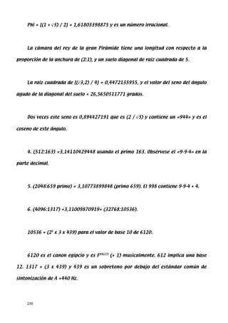 Phi = [(1 + √5) / 2] = 1,61803398875 y es un número irracional.




    La cámara del rey de la gran Pirámide tiene una longitud con respecto a la

proporción de la anchura de (2:1), y un suelo diagonal de raíz cuadrada de 5.




    La raíz cuadrada de [(√3,2) / 4] = 0,4472135955, y el valor del seno del ángulo

agudo de la diagonal del suelo = 26,5650511771 grados.




    Dos veces este seno es 0,894427191 que es (2 / √5) y contiene un «944» y es el

coseno de este ángulo.




    4. (512:163) =3,14110429448 usando el primo 163. Obsérvese el «9-9-4» en la

parte decimal.




    5. (2048:659 primo) = 3,10773899848 (primo 659). El 998 contiene 9-9-4 + 4.




    6. (4096:1317) =3,11009870919= (32768:10536).




    10536 = (23 x 3 x 439) para el valor de base 10 de 6120.




    6120 es el canon egipcio y es F##(17) (+ 1) musicalmente. 612 implica una base

12. 1317 = (3 x 439) y 439 es un sobretono por debajo del estándar común de

sintonización de A =440 Hz.




    230
 
