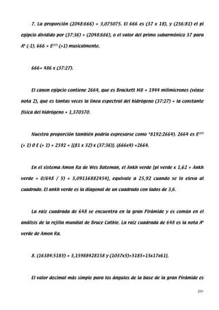 7. La proporción (2048:666) = 3,075075. El 666 es (37 x 18), y (256:81) el pi

egipcio dividido por (37:36) = (2048:666), o el valor del primo subarmónico 37 para

Ab (-1). 666 = E(37) (+1) musicalmente.




     666= 486 x (37:27).




     El canon egipcio contiene 2664, que es Brackett M8 = 1944 milimicrones (véase

nota 2), que es tantas veces la línea espectral del hidrógeno (37:27) = la constante

física del hidrógeno = 1,370370.




     Nuestra proporción también podría expresarse como *8192:2664). 2664 es E(37)

(+ 1) O E (+ 1) = 2592 = [(81 x 32) x (37:36)]. (666x4) =2664.




     En el sistema Amon Ra de Wes Bateman, el Ankh verde [pi verde x 1,62 = Ankh

verde = 0/648 / 5) = 5,09116882454], equivale a 25,92 cuando se lo eleva al

cuadrado. El ankh verde es la diagonal de un cuadrado con lados de 3,6.




     La raíz cuadrada de 648 se encuentra en la gran Pirámide y es común en el

análisis de la rejilla mundial de Bruce Cathie. La raíz cuadrada de 648 es la nota Ab

verde de Amon Ra.




     8. (16384:5185) = 3,15988428158 y (1037x5)=5185=15x17x61].




     El valor decimal más simple para los ángulos de la base de la gran Pirámide es


                                                                                  231
 