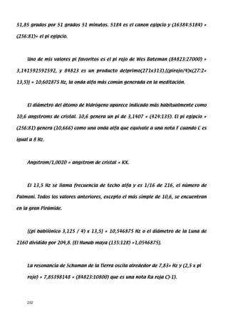 51,85 grados por 51 grados 51 minutos. 5184 es el canon egipcio y (16384:5184) =

(256:81)= el pi egipcio.




     Uno de mis valores pi favoritos es el pi rojo de Wes Bateman (84823:27000) =

3,141592592592, y 84823 es un producto delprimo(271x313).[(pirojo/4)x(27:2=

13,5)] = 10,602875 Hz, la onda alfa más común generada en la meditación.




     El diámetro del átomo de hidrógeno aparece indicado más habitualmente como

10,6 angstroms de cristal. 10,6 genera un pi de 3,1407 = (424:135). El pi egipcio =

(256:81) genera (10,666) como una onda alfa que equivale a una nota F cuando C es

igual a 8 Hz.




     Angstrom/1,0020 = angstrom de cristal = KX.




     El 13,5 Hz se llama frecuencia de techo alfa y es 1/16 de 216, el número de

Palmoni. Todos los valores anteriores, excepto el más simple de 10,6, se encuentran

en la gran Pirámide.




     [(pi babilónico 3,125 / 4) x 13,5] = 10,546875 Hz o el diámetro de la Luna de

2160 dividido por 204,8. [El Hunab maya (135:128) =1,0546875].




     La resonancia de Schuman de la Tierra oscila alrededor de 7,83+ Hz y (2,5 x pi

     rojo) = 7,85398148 = (84823:10800) que es una nota Ra roja C)-1).




     232
 