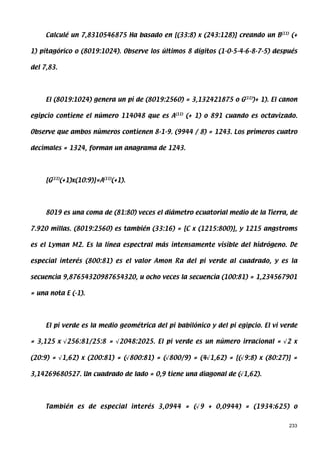 Calculé un 7,8310546875 Ha basado en [(33:8) x (243:128)] creando un B(11) (+

1) pitagórico o (8019:1024). Observe los últimos 8 dígitos (1-0-5-4-6-8-7-5) después

del 7,83.




     El (8019:1024) genera un pi de (8019:2560) = 3,132421875 o G(11))+ 1). El canon

egipcio contiene el número 114048 que es A(11) (+ 1) o 891 cuando es octavizado.

Observe que ambos números contienen 8-1-9. (9944 / 8) = 1243. Los primeros cuatro

decimales = 1324, forman un anagrama de 1243.




     [G(11)(+1)x(10:9)]=A(11)(+1).




     8019 es una coma de (81:80) veces el diámetro ecuatorial medio de la Tierra, de

7.920 millas. (8019:2560) es también (33:16) = [C x (1215:800)], y 1215 angstroms

es el Lyman M2. Es la línea espectral más intensamente visible del hidrógeno. De

especial interés (800:81) es el valor Amon Ra del pi verde al cuadrado, y es la

secuencia 9,87654320987654320, u ocho veces la secuencia (100:81) = 1,234567901

= una nota E (-1).




     El pi verde es la medio geométrica del pi babilónico y del pi egipcio. El vi verde

= 3,125 x √256:81/25:8 = √2048:2025. El pi verde es un número irracional = √2 x

(20:9) = √1,62) x (200:81) = (√800:81) = (√800/9) = (4√1,62) = [(√9:8) x (80:27)] =

3,14269680527. Un cuadrado de lado = 0,9 tiene una diagonal de (√1,62).




     También es de especial interés 3,0944 = (√9 + 0,0944) = (1934:625) o


                                                                                    233
 