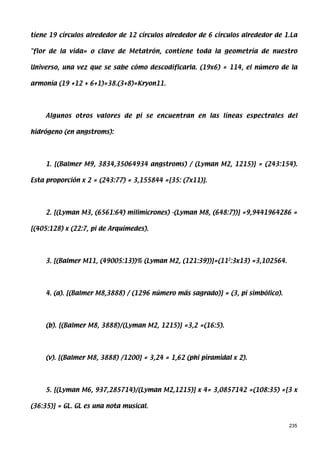 tiene 19 círculos alrededor de 12 círculos alrededor de 6 círculos alrededor de 1.La

flor de la vida» o clave de Metatrón, contiene toda la geometría de nuestro

Universo, una vez que se sabe cómo descodificarla. (19x6) = 114, el número de la

armonía (19 +12 + 6+1)=38.(3+8)=Kryon11.




    Algunos otros valores de pi se encuentran en las líneas espectrales del

hidrógeno (en angstroms):




    1. [(Balmer M9, 3834,35064934 angstroms) / (Lyman M2, 1215)] = (243:154).

Esta proporción x 2 = (243:77) = 3,155844 =[35: (7x11)].




    2. [(Lyman M3, (6561:64) milimicrones) -(Lyman M8, (648:7))] =9,9441964286 =

[(405:128) x (22:7, pi de Arquímedes).




    3. [(Balmer M11, (49005:13))% (Lyman M2, (121:39))]=(112:3x13) =3,102564.




    4. (a). [(Balmer M8,3888) / (1296 número más sagrado)] = (3, pi simbólico).




    (b). [(Balmer M8, 3888)/(Lyman M2, 1215)] =3,2 =(16:5).




    (v). [(Balmer M8, 3888) /1200] = 3,24 = 1,62 (phi piramidal x 2).




    5. [(Lyman M6, 937,285714)/(Lyman M2,1215)] x 4= 3,0857142 =(108:35) =[3 x

(36:35)] = GL. GL es una nota musical.


                                                                                  235
 