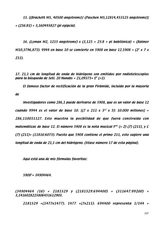 15. [(Brackett M5, 40500 angstroms)/ (Paschen M5,12814,453125 angstroms)]

= (256:81) = 3,160493827 (pi egipcia).




     16. (Lyman M2, 1215 angstroms) x (3,125 = 25:8 = pi babilónica) = (Balmer

M10,3796,875). 9944 en base 10 se convierte en 5908 en base 12.5908 = (22 x 7 x

211).




17. 21,1 cm de longitud de onda de hidrógeno son emitidos por radiotelescopios
para la búsqueda de Seti. 20 Hunabs = 21,09375= E# (+1).

     El famoso factor de rectificación de la gran Pirámide, incluido por la mayoría

de

     investigadores como 286,1 puede derivarse de 5908, que es un valor de base 12

cuando 9944 es el valor de base 10. [(7 x 211 x 313 x 5): 10.000 millones] =

286,110031127. Esto muestra la posibilidad de que fuera construida con

matemáticas de base 12. El número 5908 es la nota musical F## (+ 2) (7) (211), y C

(7) (211)= (11816:6075). Puesto que 5908 contiene el primo 211, esto sugiere una

longitud de onda de 21,1 cm del hidrógeno. (Véase número 17 de esta página).




     Aquí está una de mis fórmulas favoritas:




     59082= 34904464.




(34904464 /16) = 2181529           y     (2181529:694400)   =   (311647:99200)    =
3,1416028225806451612903.

     2181529 =(1477x1477). 1477 =(7x211). 694400 representa 1/144 =


                                                                                 237
 
