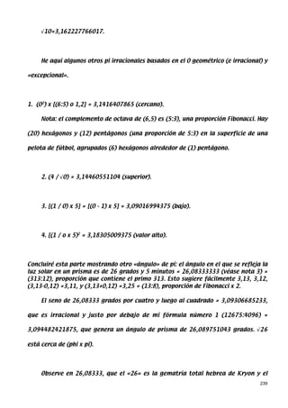 √10=3,162227766017.




     He aquí algunos otros pi irracionales basados en el 0 geométrico (e irracional) y

«excepcional».




1. (02) x [(6:5) o 1,2] = 3,1416407865 (cercano).

     Nota: el complemento de octava de (6,5) es (5:3), una proporción Fibonacci. Hay

(20) hexágonos y (12) pentágonos (una proporción de 5:3) en la superficie de una

pelota de fútbol, agrupados (6) hexágonos alrededor de (1) pentágono.




     2. (4 / √0) = 3,14460551104 (superior).




     3. [(1 / 0) x 5] = [(0 - 1) x 5] = 3,09016994375 (bajo).




     4. [(1 / o x 5)2 = 3,18305009375 (valor alto).




Concluiré esta parte mostrando otro «ángulo» de pi: el ángulo en el que se refleja la
luz solar en un prisma es de 26 grados y 5 minutos = 26,08333333 (véase nota 3) =
(313:12), proporción que contiene el primo 313. Esto sugiere fácilmente 3,13, 3,12,
(3,13-0,12) =3,11, y (3,13+0,12) =3,25 = (13:8), proporción de Fibonacci x 2.

     El seno de 26,08333 grados por cuatro y luego al cuadrado = 3,09306685233,

que es irracional y justo por debajo de mi fórmula número 1 (12675:4096) =

3,094482421875, que genera un ángulo de prisma de 26,089751043 grados. √26

está cerca de (phi x pi).




     Observe en 26,08333, que el «26» es la gematría total hebrea de Kryon y el
                                                                                   239
 