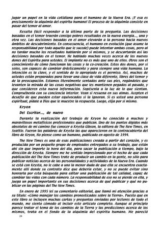 jugar un papel en la vida cotidiana para el humano de la Nueva Era. ¡Y esa es
precisamente la alquimia del espíritu humano! El proceso de la alquimia consiste en
pasar del temor al amor.
     Resulta fácil responder a la última parte de la pregunta. Las decisiones
basadas en el temor traerán consigo pobres resultados en la nueva energía..., una y
otra vez. Las decisiones basadas en el amor elevarán a la persona hacia nuevos
ámbitos de descubrimiento. En consecuencia, el humano en evolución (que asume la
responsabilidad por todo aquello que le sucede) puede intentar ambas cosas, pero al
no tardar mucho los resultados hablarán por sí mismos, y se descartarán así las
decisiones basadas en el temor. He hablado muchas veces acerca de los nuevos
dones del Espíritu para ustedes. El implante no es más que uno de ellos. Otros son el
conocimiento de cómo funcionan las cosas y la co-creación. Estos dos dones, por sí
solos, son capaces de cambiar drásticamente y para siempre una vida humana. La
intención es la clave, y el sentido de lo apropiado es el permiso. Así, muchos de
ustedes están preparados para llevar una clase de vida diferente, libres del temor y
de la preocupación. Estamos literalmente sentados ante sus pies, rogándoles que
levanten la mirada de las cosas negativas que les mantienen pegados al pasado, y
que consideren esta nueva información. Sopésenla a la luz de lo que sientan.
Compruébenla con su conciencia interior. Vean si resuena en sus almas. Acepten el
desafío de que pueden estar equivocados si la ignoran. Si es usted una persona
espiritual, pídale a Dios que le muestre la respuesta. Luego, elija por sí mismo.
    Kryon
    Del Escritor..., de nuevo
     Durante la realización del trabajo de Kryon he conocido a muchos y
maravillosos metafísicos profesionales que publican. Uno de los puntos álgidos más
absolutos de mi camino fue conocer a Krysta Gibson, la editora de The New Times, en
Seattle. Fueron las palabras de Krysta las que aparecieron en la contracubierta del
libro de Kryon, No piense como un humano, publicado en agosto de 1994.
     The New Times es una de esas publicaciones creada a partir del corazón, y es
producida por un pequeño grupo de empleados entregados a su trabajo, que están
ahí sin que importe la hora del día, para sacar la publicación a tiempo, bajo la
dirección de Krysta. Siempre me he sentido impresionado por el hecho de que cada
publicación del The New Times trate de producir un cambio en la gente, no sólo para
publicar noticias acerca de las personalidades y actividades de la Nueva Era. Cuando
se está con Krysta, no le cabe a uno la menor duda de que ella se encuentra exacta-
mente allí donde su contrato dice que debería estar, y no se puede evitar sino
honrarla por esta búsqueda para editar una publicación de tal calidad, capaz de
cambiar las vidas con cada número. La responsabilidad de eso no se pierde en ella, y
juega un papel importante en sus decisiones acerca de qué publicar y qué no pu-
blicar en las páginas del The New Times.
     En enero de 1995 leí su comentario editorial, que llamó mi atención gracias a
su título: «Cómo manejar los cambios pronosticados sobre la Tierra». Puesto que en
este libro se incluyen muchas cartas y preguntas enviadas por lectores de todo el
mundo, me siento cómodo al incluir este artículo completo. Aunque al principio
parece tratar el tema de los cambios de la Tierra y las predicciones acerca de los
mismos, trata en el fondo de la alquimia del espíritu humano. Me pareció
    24
 