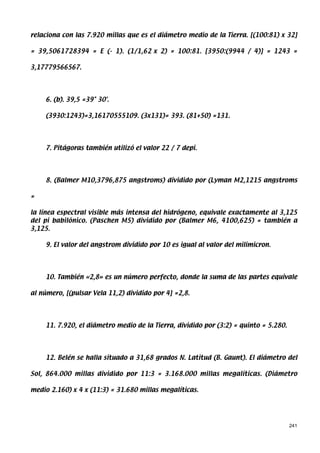relaciona con las 7.920 millas que es el diámetro medio de la Tierra. [(100:81) x 32]

= 39,5061728394 = E (- 1). (1/1,62 x 2) = 100:81. [3950:(9944 / 4)] = 1243 =

3,17779566567.




    6. (b). 39,5 =39° 30'.

    (3930:1243)=3,16170555109. (3x131)= 393. (81+50) =131.




    7. Pitágoras también utilizó el valor 22 / 7 depi.




    8. (Balmer M10,3796,875 angstroms) dividido por (Lyman M2,1215 angstroms

=

la línea espectral visible más intensa del hidrógeno, equivale exactamente al 3,125
del pi babilónico. (Paschen M5) dividido por (Balmer M6, 4100,625) = también a
3,125.

    9. El valor del angstrom dividido por 10 es igual al valor del milimicron.




    10. También «2,8» es un número perfecto, donde la suma de las partes equivale

al número, [(pulsar Vela 11,2) dividido por 4] =2,8.




    11. 7.920, el diámetro medio de la Tierra, dividido por (3:2) = quinto = 5.280.




    12. Belén se halla situado a 31,68 grados N. Latitud (B. Gaunt). El diámetro del

Sol, 864.000 millas dividido por 11:3 = 3.168.000 millas megalíticas. (Diámetro

medio 2.160) x 4 x (11:3) = 31.680 millas megalíticas.




                                                                                      241
 