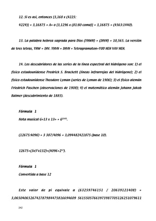 12. Si es asi, entonces [3,168 x (4225:

    4224)] = 3,16875 = A» o [3,1296 x (81:80 coma)] = 3,16875 = (4563:1440).




    13. La palabra hebrea sagrada para Dios (YHWH) = (IHVH) = 10,565. La versión

de tres letras, YHW = IHV. YHVH = IHVH = Tetragramaton=YOD HEH VAV HEH.




    14. Los descubridores de las series de la línea espectral del hidrógeno son: 1) el

físico estadounidense Predrick S. Brackett (líneas infrarrojas del hidrógeno); 2) el

físico estadounidense Theodore Lyman (series de Lyman de 1906); 3) el físico alemán

Friedrich Paschen (observaciones de 1908); 4) el matemático alemán Johann Jakob

Balmer (descubrimiento de 1885).




    Fórmula 1

    Nota musical G«13 x 13» = G(169).




    (12675:4096) = 3 387/4096 = 3,094482421875 (base 10).




    12675=(3x52x132)=(4096=212).




    Fórmula 1

    Convertida a base 12




    Este   valor   de   pi   equivale   a     (63259746151    /   20639121408)      =

3,0650406526742787984475816694609 56155057663973987705126251079611


    242
 