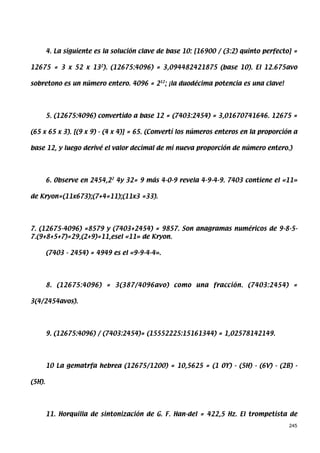 4. La siguiente es la solución clave de base 10: [16900 / (3:2) quinto perfecto] =

12675 = 3 x 52 x 132). (12675:4096) = 3,094482421875 (base 10). El 12.675avo

sobretono es un número entero. 4096 = 212; ¡la duodécima potencia es una clave!




        5. (12675:4096) convertido a base 12 = (7403:2454) = 3,01670741646. 12675 =

(65 x 65 x 3). [(9 x 9) - (4 x 4)] = 65. (Convertí los números enteros en la proporción a

base 12, y luego derivé el valor decimal de mi nueva proporción de número entero.)




        6. Observe en 2454,22 4y 32= 9 más 4-0-9 revela 4-9-4-9. 7403 contiene el «11»

de Kryon=(11x673);(7+4=11);(11x3 =33).




7. (12675-4096) =8579 y (7403+2454) = 9857. Son anagramas numéricos de 9-8-5-
7.(9+8+5+7)=29,(2+9)=11,esel «11» de Kryon.

        (7403 - 2454) = 4949 es el «9-9-4-4».




        8. (12675:4096) = 3(387/4096avo) como una fracción. (7403:2454) =

3(4/2454avos).




        9. (12675:4096) / (7403:2454)= (15552225:15161344) = 1,02578142149.




        10 La gematrfa hebrea (12675/1200) = 10,5625 = (1 OY) - (5H) - (6V) - (2B) -

(5H).




        11. Horquilla de sintonización de G. F. Han-del = 422,5 Hz. El trompetista de
                                                                                       245
 