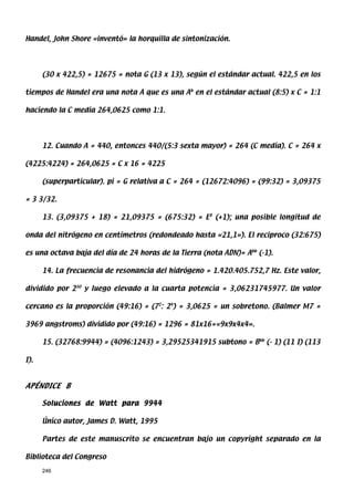 Handel, John Shore «inventó» la horquilla de sintonización.




      (30 x 422,5) = 12675 = nota G (13 x 13), según el estándar actual. 422,5 en los

tiempos de Handel era una nota A que es una Ab en el estándar actual (8:5) x C = 1:1

haciendo la C media 264,0625 como 1:1.




      12. Cuando A = 440, entonces 440/(5:3 sexta mayor) = 264 (C media). C = 264 x

(4225:4224) = 264,0625 = C x 16 = 4225

      (superparticular). pi = G relativa a C = 264 = (12672:4096) = (99:32) = 3,09375

= 3 3/32.

      13. (3,09375 + 18) = 21,09375 = (675:32) = E# (+1); una posible longitud de

onda del nitrógeno en centímetros (redondeado hasta «21,1»). El reciproco (32:675)

es una octava baja del día de 24 horas de la Tierra (nota ADN)= Abb (-1).

      14. La frecuencia de resonancia del hidrógeno = 1.420.405.752,7 Hz. Este valor,

dividido por 230 y luego elevado a la cuarta potencia = 3,06231745977. Un valor

cercano es la proporción (49:16) = (72: 24) = 3,0625 = un sobretono. (Balmer M7 =

3969 angstroms) dividido por (49:16) = 1296 = 81x16=«9x9x4x4».

      15. (32768:9944) = (4096:1243) = 3,29525341915 subtono = Bbb (- 1) (11 I) (113

I).



APÉNDICE B

      Soluciones de Watt para 9944

      Único autor, James D. Watt, 1995

      Partes de este manuscrito se encuentran bajo un copyright separado en la

Biblioteca del Congreso

      246
 