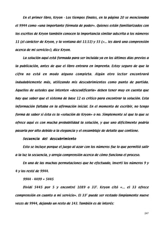 En el primer libro, Kryon - Los tiempos finales, en la página 20 se mencionaba

el 9944 como «una importante fórmula de poder». Quienes están familiarizados con

los escritos de Kryon también conocen la importancia similar adscrita a los números

11 (el carácter de Kryon, y la ventana del 11:11) y 33 («... les dará una comprensión

acerca de mi servicio»), dice Kryon.

     La solución aquí está formada para ser incluida ya en los últimos días previos a

la publicación, antes de que el libro entrara en imprenta. Estoy seguro de que la

cifra no está en modo alguno completa. Algún otro lector encontrará

indudablemente más, utilizando mis descubrimientos como punto de partida.

Aquellos de ustedes que intenten «descodificarla» deben tener muy en cuenta que

hay que saber que el sistema de base 12 es crítico para encontrar la solución. Esta

información faltaba en la afirmación inicial. En el momento de escribir, no tengo

forma de saber si ésta es la «solución de Kryon» o no. Simplemente sé que lo que se

ofrece aquí es con mucha probabilidad la solución, y que uno difícilmente podría

pasarla por alto debido a la elegancia y el ensamblaje de detalle que contiene.

     Secuencia del descubrimiento

     Esto se incluye porque el juego al azar con los números fue lo que permitió salir

a la luz la secuencia, y arroja comprensión acerca de cómo funciona el proceso.

     En una de las muchas permutaciones que he efectuado, invertí los números 9 y

4 y los resté de 9944.

     9944 - 4499 = 5445

     Dividí 5445 por 5 y encontré 1089 o 332. Kryon citó «... el 33 ofrece

comprensión en cuanto a mi servicio». El 332 puede ser restado limpiamente nueve

veces de 9944, dejando un resto de 143. También es de interés:


                                                                                   247
 