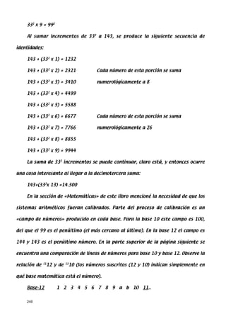 332 x 9 = 992

    Al sumar incrementos de 332 a 143, se produce la siguiente secuencia de

identidades:

    143 + (332 x 1) = 1232

    143 + (332 x 2) = 2321                    Cada número de esta porción se suma

    143 + (332 x 3) = 3410                    numerológicamente a 8

    143 + (332 x 4) = 4499

    143 + (332 x 5) = 5588

    143 + (332 x 6) = 6677                    Cada número de esta porción se suma

    143 + (332 x 7) = 7766                    numerológicamente a 26

    143 + (332 x 8) = 8855

    143 + (332 x 9) = 9944

    La suma de 332 incrementos se puede continuar, claro está, y entonces ocurre

una cosa interesante al llegar a la decimotercera suma:

    143+(332x 13) =14.300

    En la sección de «Matemáticas» de este libro mencioné la necesidad de que los

sistemas aritméticos fueran calibrados. Parte del proceso de calibración es un

«campo de números» producido en cada base. Para la base 10 este campo es 100,

del que el 99 es el penúltimo (el más cercano al último). En la base 12 el campo es

144 y 143 es el penúltimo número. En la parte superior de la página siguiente se

encuentra una comparación de líneas de números para base 10 y base 12. Observe la

relación de   11
                   12 y de   13
                                  10 (los números suscritos (12 y 10) indican simplemente en

qué base matemática está el número).

    Base-12            1 2 3 4 5 6 7 8 9 a b 10 11..


    248
 
