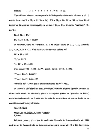 Base-12                 1 2 3 4 5 6 7 8 9 10 11 12 13..

     El penúltimo número es compuesto del integrador único más elevado y el 11,

que la base... así 9 x 1110 = 99 *base 10) . Y b x 1112 = bb. Bb es 143 en base 10. Al

buscar en la tabla de comparación, se ve que el 1112 = 1310. Se puede “sustituir” 1112

por 13.

     1110 x 1112 = 143

     143 + (332 x 1112 = 14300

     En resumen, tiene la “ventana 11:11 de Kryon” como en 1112 : 1110. Además,

3310 = 2912 y 2 + 9 = 11. Si se resta 143 de 9944 se obiene 992.

     143 + 99 = 242

     242
           /   2   = 112 !

     (y... 143 + 37 = 180)

     Si se suma 4499 + 5588 + 6677 + 7766 + 8855 + 9944 = 43329.

     43329
             /33 = 1313 = 13(101)

     43329
             /33 = 3333 = 13(1111)

     También, 332 = 1089 que es el orden inverso de 992 – 9801.

     En cuanto a qué significa esto, no tengo formada ninguna opinión todavía. Es

demasiado nuevo. No obstante, parece ser alguna forma de “puenteo de base”,

quizá un instrumento de traslación. No cabe la menor duda de que se trata de un

acertijo numérico muy elegante.

     James D. Watt

     MENSAJES DE KRYON A JAMES Y RANDY
     A James:

     Así pues, James, ¿cree que la poderosa fórmula de transmutación de 9944

podría ser la herramienta de transmutación para pasar de 10 a 12? Pues tiene
                                                                                   249
 