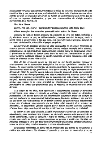 refrescante ver estos conceptos presentados a miles de lectores, al margen de toda
canalización, y por parte de una profesional de la industria. Eso hizo que me diera
cuenta de que los mensajes de Kryon se hallan en concordancia con otros que se
ofrecen en lugares destacados, y que son responsables de dirigir nuestro
movimiento de la Nueva Era.
    The New Times
    Enero 1995 Vol 10 Nº 8   Cambiando y Enriqueciendo la Vida desde 1985
    Cómo manejar los cambios pronosticados sobre la Tierra
      Imagine la vida sin temor. Imagine la sensación de vivir con total confianza y
fe, sin dudar nunca de que, en último término, siempre ocurrirá lo mejor, tanto a
usted como a las personas a las que ama. Esa clase de vida es posible, aunque no
sucederá sin intención y devoción al propio propósito.
     La mayoría de nosotros vivimos la vida enraizados en el temor. Tememos no
tener lo que necesitamos: amor, seguridad, dinero, amigos, trabajo, éxito, estatus,
conocimiento. La mayoría de las decisiones que toma la gente se basan en el temor.
El problema de utilizar el temor como base de nuestros fundamentos es que el
temor no tiene sustancia alguna, no puede elevarnos tal como esperamos. Una vida
vivida en el temor es una vida estéril.
     Una de las primeras cosas de las que se me habló cuando empecé a
relacionarme con la comunidad metafísica fue de los «próximos cambios de la
Tierra». De importancia especial fue el cambio planetario. Se suponía que la Tierra
iba a cambiar sobre su eje, poniéndolo todo patas arriba, en algún momento de la
década de 1980. En aquella época hubo un pequeño grupo de gente que organizó
talleres acerca de cómo prepararse para este acontecimiento, mientras que otros se
trasladaron a regiones geográficas que se suponía eran más seguras que el resto
del país. Seattle estaba destinada a quedar hundida en el fondo del océano. Las
gentes que vivían en la zona oriental de Washington se alegrarían ante la
perspectiva de contar con propiedades que, de repente, se encontrarían a la orilla
del mar.
     A lo largo de los años, han aparecido y desaparecido diversas y atrevidas
predicciones, pero sigue existiendo un enfoque consistente sobre los desastres
planetarios. Con buena parte de esa información ocupando ahora un tiempo de
máxima audiencia en programas de televisión como Profecías antiguas, son muchos
los que viven sus vidas sumidos en un temor terminal. La gente no sólo experimenta
temor por sí misma, sino también por sus hijos. ¿Qué ocurrirá si se produce un
desastre?, se preguntan. ¿Existe alguna parte donde puedan sentirse seguros?
¿Pueden hacer algo para impedir que las predicciones se conviertan en realidad?
    El temor es una cosa extraña. Existió originalmente como un instrumento de
advertencia, para mantenernos seguros. No obstante, cuando está presente de un
modo continuado, cierra el corazón y nubla la mente. Si nos encontramos en un
estado constante de temor, somos incapaces de pensar o sentir con claridad. No
podemos empezar a vivir con todo nuestro potencial si sentimos constantemente el
temor de ser heridos, resultar muertos o vernos abandonados.
    En diversos momentos, la gente me ha preguntado qué pienso de los cambios y
cuáles son mis planes. Yo observo el planeta y veo que se encuentra y se ha
                                                                                  25
 