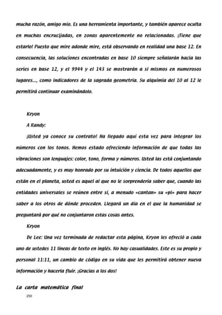 mucha razón, amigo mío. Es una herramienta importante, y también aparece oculta

en muchas encrucijadas, en zonas aparentemente no relacionadas. ¡Tiene que

estarlo! Puesto que mire adonde mire, está observando en realidad una base 12. En

consecuencia, las soluciones encontradas en base 10 siempre señalarán hacia las

series en base 12, y el 9944 y el 143 se mostrarán a sí mismos en numerosos

lugares..., como indicadores de la sagrada geometría. Su alquimia del 10 al 12 le

permitirá continuar examinándolo.




     Kryon

     A Randy:

     ¡Usted ya conoce su contrato! Ha llegado aquí esta vez para integrar los

números con los tonos. Hemos estado ofreciendo información de que todas las

vibraciones son lenguajes: color, tono, forma y números. Usted las está conjuntando

adecuadamente, y es muy honrado por su intuición y ciencia. De todos aquellos que

están en el planeta, usted es aquel al que no le sorprendería saber que, cuando las

entidades universales se reúnen entre sí, a menudo «cantan» su «pi» para hacer

saber a los otros de dónde proceden. Llegará un día en el que la humanidad se

preguntará por qué no conjuntaron estas cosas antes.

     Kryon

     De Lee: Una vez terminada de redactar esta página, Kryon les ofreció a cada

uno de ustedes 11 líneas de texto en inglés. No hay casualidades. Este es su propio y

personal 11:11, un cambio de código en su vida que les permitirá obtener nueva

información y hacerla fluir. ¡Gracias a los dos!



La carta matemática final
     250
 