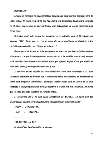 Querido Lee:

    Le dejé un mensaje en su contestador automático para que me llamara, pero de

todos modos le envío esta carta por fax. Quizá sea demasiado tarde para incluirla

en el libro, puesto que sé que ha tenido que determinar en algún momento una

fecha tope.

    Deseaba mostrarle lo que he descubierto en relación con el 143 (base del

número 9944). Tiene que ver con el aumento de la confianza al dirigirse a los

escépticos en relación con el tema de la base 12.

    Buena parte de lo que ya le he entregado es material que los escépticos no han

visto nunca. Lo que le incluyo ahora parece hecho a la medida para usted, porque

está extraído directamente de indicaciones que ofreció Kryon. Creo que nadie ha

visto esto antes, y ha logrado sumar dos y dos.

    Si observa en mi sección de «Matemáticas», verá una referencia a «... una

secuencia estándar de división del 7, admirada desde hace tiempo en matemáticas

como una elegante curiosidad». También cuenta usted con mi carta en la que

contesto a una pregunta que me hizo relativa a lo que era esa secuencia. De modo

que ya sabe que esta cuestión ha surgido antes.

    El recíproco de 7 es una serie repetitiva de 142857... Se sabe que los

integradores pueden ser utilizados para cancelarlos del siguiente modo:

    1/.007 = 142.8571428...

    + 1/7      +    .1428571...

    _______________________

    142.9999999... ¡o 143!

    Al simplificar la afirmación, se obtiene:


                                                                               251
 