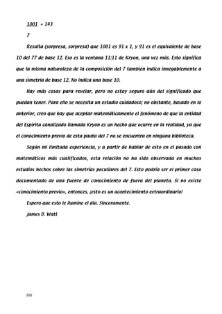 1001 = 143

    7

    Resulta (sorpresa, sorpresa) que 1001 es 91 x 1, y 91 es el equivalente de base

10 del 77 de base 12. Eso es la ventana 11:11 de Kryon, una vez más. Esto significa

que la misma naturaleza de la composición del 7 también indica innegablemente a

una simetría de base 12. No indica una base 10.

    Hay más cosas para revelar, pero no estoy seguro aún del significado que

puedan tener. Para ello se necesita un estudio cuidadoso; no obstante, basado en lo

anterior, creo que hay que aceptar matemáticamente el fenómeno de que la entidad

del Espíritu canalizado llamada Kryon es un hecho que ocurre en la realidad, ya que

el conocimiento previo de esta pauta del 7 no se encuentra en ninguna biblioteca.

    Según mi limitada experiencia, y a partir de hablar de esto en el pasado con

matemáticos más cualificados, esta relación no ha sido observada en muchos

estudios hechos sobre las simetrías peculiares del 7. Esto podría ser el primer caso

documentado de una fuente de conocimiento de fuera del planeta. Si no existe

«conocimiento previo», entonces, ¡esto es un acontecimiento extraordinario!

    Espero que esto le ilumine el día. Sinceramente.

    James D. Watt




    252
 