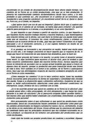 encontrado en un estado de desorganización desde hace ahora algún tiempo. Los
cambios de la Tierra no se están produciendo, sino que ya se han producido. El
planeta ha experimentado cambios desbaratadores desde hace eones, y lo más
probable es que continúe así. ¿Me encontraré en el camino de un terremoto, una
inundación o una erupción volcánica? ¿Se encontrará usted? No lo sé. Quizá sí. Quizá
no. Pero eso, en el fondo, no importa.
     «¿Qué quiere decir con eso de que no importa? ¿Quiere decir que si supiera que
se encuentra en el camino de un tornado, no haría algo para evitarlo? ¿No querría
saberlo para protegerse a sí misma, a su propiedad y a sus seres Queridos?»
     Lo que importa es que vivamos a partir de nuestro centro. Lo que importa es
que hayamos hecho nuestro trabajo interno y nuestra limpieza, y que mantengamos
una relación íntima con lo divino, sea cual fuere la forma que eso pueda tener para
cada uno de nosotros. Si tenemos las cosas relativamente claras y estamos en
contacto con la esencia divina de la vida, ¿qué hay que temer? Estaremos en el lugar
adecuado y en el momento correcto, y si eso supone hallarse en medio de un
terremoto, pues que así sea.
    Si se produce un terremoto y me encuentro en medio, habrá una razón para
que yo esté ahí, y mi trabajo consistirá en hacer aquello que se requiera de mí. Si
tengo que hacer mi transición de una manera tan dramática, pues la haré así.
     Todo temor procede del temor a la muerte. La gente teme el desastre porque
teme morir. Es algo instintivo para nosotros el desear vivir, pero la verdad es que
todos nosotros cambiaremos algún día nuestra forma física. Incluso aquellos que
tienen la intención de ascender con su cuerpo actual tendrán que pasar a través de
alguna clase de muerte, porque se producirá una gran transición desde una forma
de vida a otra. Vivir sumidos en el temor a los cambios, de la Tierra o cualesquiera
otros, hace que nos distraigamos respecto de nuestro verdadero propósito de estar
en la Tierra en estos momentos.
      ¿Cómo manejar los cambios? Si eso le hace sentirse mejor, tome las medidas
físicas necesarias para procurarse la forma de seguridad y comodidad más elevada
que pueda. Tenga a su disposición agua y alimentos suficientes. Asegúrese de que su
hogar se halla suficientemente abastecido como para afrontar condiciones de
emergencia. Luego, olvídese de eso y continúe con su vida.
     ¿Se le ha ocurrido pensar que quizá los cambios de la Tierra no le afecten? ¿Que
se puede pasar años y años preocupado, sin vivir plenamente, y que luego las cosas
pasarán a su lado sin afectarle? ¿No le parecería estúpido haber perdido tantos y
tan buenos años que podría haber empleado con creatividad, fomentando su propia
evolución como persona?
     Otro pensamiento sobre el que reflexionar es que quizá las predicciones estén
equivocadas. Quizá las circunstancias hayan cambiado lo suficiente como para que
los cambios pronosticados no lleguen a producirse nunca. Eso es, ciertamente, lo que
se ha dicho en los materiales del Kryon. Kryon afirma que la conciencia del planeta
ha cambiado tanto que los principales desastres que nos estaban reservados no se
van a producir. La mayoría de los temores son generados por predicciones que ya
están desfasadas.
    Cada siglo ha tenido sus propias predicciones de condena y oscuridad. Algunas
    26
 