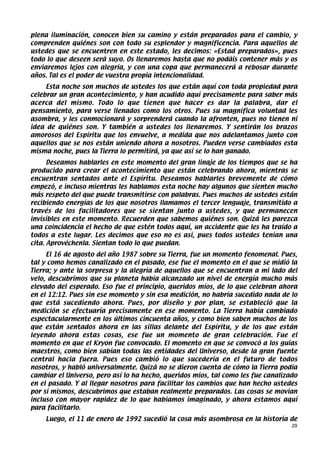 plena iluminación, conocen bien su camino y están preparados para el cambio, y
comprenden quiénes son con todo su esplendor y magnificencia. Para aquellos de
ustedes que se encuentren en este estado, les decimos: «Estad preparados», pues
todo lo que deseen será suyo. Os llenaremos hasta que no podáis contener más y os
enviaremos lejos con alegría, y con una copa que permanecerá a rebosar durante
años. Tal es el poder de vuestra propia intencionalidad.
     Esta noche son muchos de ustedes los que están aquí con toda propiedad para
celebrar un gran acontecimiento, y han acudido aquí precisamente para saber más
acerca del mismo. Todo lo que tienen que hacer es dar la palabra, dar el
pensamiento, para verse llenados como los otros. Pues su magnífica voluntad les
asombra, y les conmocionará y sorprenderá cuando la afronten, pues no tienen ni
idea de quiénes son. Y también a ustedes los llenaremos. Y sentirán los brazos
amorosos del Espíritu que los envuelve, a medida que nos adelantamos junto con
aquellos que se nos están uniendo ahora a nosotros. Pueden verse cambiados esta
misma noche, pues la Tierra lo permitirá, ya que así se lo han ganado.
      Deseamos hablarles en este momento del gran linaje de los tiempos que se ha
producido para crear el acontecimiento que están celebrando ahora, mientras se
encuentran sentados ante el Espíritu. Deseamos hablarles brevemente de cómo
empezó, e incluso mientras les hablamos esta noche hay algunos que sienten mucho
más respeto del que puede transmitirse con palabras. Pues muchos de ustedes están
recibiendo energías de los que nosotros llamamos el tercer lenguaje, transmitido a
través de los facilitadores que se sientan junto a ustedes, y que permanecen
invisibles en este momento. Recuerden que sabemos quiénes son. Quizá les parezca
una coincidencia el hecho de que estén todos aquí, un accidente que les ha traído a
todos a este lugar. Les decimos que eso no es así, pues todos ustedes tenían una
cita. Aprovéchenla. Sientan todo lo que puedan.
     El 16 de agosto del año 1987 sobre su Tierra, fue un momento fenomenal. Pues,
tal y como hemos canalizado en el pasado, ese fue el momento en el que se midió la
Tierra; y ante la sorpresa y la alegría de aquellos que se encuentran a mi lado del
velo, descubrimos que su planeta había alcanzado un nivel de energía mucho más
elevado del esperado. Eso fue el principio, queridos míos, de lo que celebran ahora
en el 12:12. Pues sin ese momento y sin esa medición, no habría sucedido nada de lo
que está sucediendo ahora. Pues, por diseño y por plan, se estableció que la
medición se efectuaría precisamente en ese momento. La Tierra había cambiado
espectacularmente en los últimos cincuenta años, y como bien saben muchos de los
que están sentados ahora en las sillas delante del Espíritu, y de los que están
leyendo ahora estas cosas, ese fue un momento de gran celebración. Fue el
momento en que el Kryon fue convocado. El momento en que se convocó a los guías
maestros, como bien sabían todas las entidades del Universo, desde la gran fuente
central hacia fuera. Pues eso cambió lo que sucedería en el futuro de todos
nosotros, y habló universalmente. Quizá no se dieron cuenta de cómo la Tierra podía
cambiar el Universo, pero así lo ha hecho, queridos míos, tal como les fue canalizado
en el pasado. Y al llegar nosotros para facilitar los cambios que han hecho ustedes
por sí mismos, descubrimos que estaban realmente preparados. Las cosas se movían
incluso con mayor rapidez de lo que habíamos imaginado, y ahora estamos aquí
para facilitarlo.
    Luego, el 11 de enero de 1992 sucedió la cosa más asombrosa en la historia de
                                                                                   29
 
