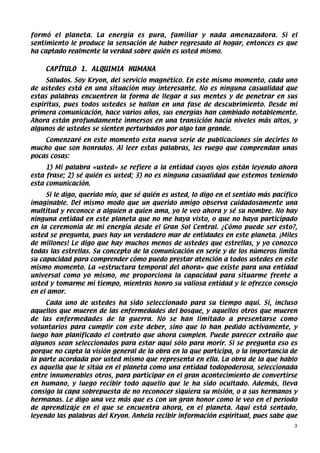 formó el planeta. La energía es pura, familiar y nada amenazadora. Si el
sentimiento le produce la sensación de haber regresado al hogar, entonces es que
ha captado realmente la verdad sobre quién es usted mismo.


    CAPÍTULO 1. ALQUIMIA HUMANA
     Saludos. Soy Kryon, del servicio magnético. En este mismo momento, cada uno
de ustedes está en una situación muy interesante. No es ninguna casualidad que
estas palabras encuentren la forma de llegar a sus mentes y de penetrar en sus
espíritus, pues todos ustedes se hallan en una fase de descubrimiento. Desde mi
primera comunicación, hace varios años, sus energías han cambiado notablemente.
Ahora están profundamente inmersos en una transición hacia niveles más altos, y
algunos de ustedes se sienten perturbados por algo tan grande.
    Comenzaré en este momento esta nueva serie de publicaciones sin decirles lo
mucho que son honrados. Al leer estas palabras, les ruego que comprendan unas
pocas cosas:
     1) Mi palabra «usted» se refiere a la entidad cuyos ojos están leyendo ahora
esta frase; 2) sé quién es usted; 3) no es ninguna casualidad que estemos teniendo
esta comunicación.
     Si le digo, querido mío, que sé quién es usted, lo digo en el sentido más pacífico
imaginable. Del mismo modo que un querido amigo observa cuidadosamente una
multitud y reconoce a alguien a quien ama, yo le veo ahora y sé su nombre. No hay
ninguna entidad en este planeta que no me haya visto, o que no haya participado
en la ceremonia de mi energía desde el Gran Sol Central. ¿Cómo puede ser esto?,
usted se pregunta, pues hay un verdadero mar de entidades en este planeta. ¡Miles
de millones! Le digo que hay muchos menos de ustedes que estrellas, y yo conozco
todas las estrellas. Su concepto de la comunicación en serie y de los números limita
su capacidad para comprender cómo puedo prestar atención a todos ustedes en este
mismo momento. La «estructura temporal del ahora» que existe para una entidad
universal como yo mismo, me proporciona la capacidad para situarme frente a
usted y tomarme mi tiempo, mientras honro su valiosa entidad y le ofrezco consejo
en el amor.
     Cada uno de ustedes ha sido seleccionado para su tiempo aquí. Sí, incluso
aquellos que mueren de las enfermedades del bosque, y aquellos otros que mueren
de las enfermedades de la guerra. No se han limitado a presentarse como
voluntarios para cumplir con este deber, sino que lo han pedido activamente, y
luego han planificado el contrato que ahora cumplen. Puede parecer extraño que
algunos sean seleccionados para estar aquí sólo para morir. Si se pregunta eso es
porque no capta la visión general de la obra en la que participa, o la importancia de
la parte acordada por usted mismo que representa en ella. La obra de la que hablo
es aquella que le sitúa en el planeta como una entidad todopoderosa, seleccionada
entre innumerables otros, para participar en el gran acontecimiento de convertirse
en humano, y luego recibir todo aquello que le ha sido ocultado. Además, lleva
consigo la capa sobrepuesta de no reconocer siquiera su misión, o a sus hermanos y
hermanas. Le digo una vez más que es con un gran honor como le veo en el período
de aprendizaje en el que se encuentra ahora, en el planeta. Aquí está sentado,
leyendo las palabras del Kryon. Anhela recibir información espiritual, pues sabe que
                                                                                      3
 