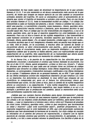 la humanidad. No hay nada capaz de disminuir la importancia de lo que ustedes
llaman el 11:11. Y en este momento es mi deseo comunicarles más acerca de lo que
ocurrió, de modo que tengan un mayor aprecio de ese día cuando se encuentren
sentados delante del Espíritu. Mi socio se enorgullece ante el pensamiento de la
alegría que siente el Espíritu al honrarles a ustedes esta noche. Pues en esa fecha
que ustedes llaman el 11:11, toda la humanidad recibió un código. Y el código fue
transmitido a cada ser humano del planeta, y decía: «Vamos a cambiar las cosas y a
abrir una puerta, y a permitirles cruzarla, como humanos». Ahora, queridos míos,
esto puede parecerles mucha retórica o fantasía, pero deseamos decirles lo que
sucedió aquel día. Pues el código que les fue transmitido era magnético, y esa es la
razón, queridos míos, por la que el maestro magnético les está hablando en este
momento. Pues eso se hizo a través de las rejillas magnéticas y fue transmitido a
cada humano existente en el planeta, incluidos aquellos que todavía no se han
formado. Ahora, quizá digan: «Yo, en aquel momento, estaba aquí y no sentí nada»,
Y nosotros decimos que es así: imagínense situados ante un pasillo muy largo que es
su vida. Allá al fondo, en la oscuridad, a muchos años de lejanía de donde se
encuentran ahora, se abre silenciosamente una puerta..., ¡pero qué puerta! No
sintieron nada ni escucharon nada, pero su impronta biológica y su impronta
magnética sabían que la puerta se había abierto, pues eso representaba una gran
capacitación de su espíritu. Una capacitación de su humanidad que ahora puede
cruzarla hasta un lugar que hasta ese momento les estaba vedado.
     Es la Nueva Era, y la puerta de la capacitación les fue ofrecida para que
finalmente crecieran y alcanzaran el estatus que hemos llamado la ascensión. Eso
fue en el día 11:11. Ahora, quizá pregunten: «¿Cómo se hizo eso, Kryon?». Y ahora
les diremos por primera vez que cada uno de ustedes tiene un sistema de código
magnético que envuelve su código biológico. Estas fibras magnéticas, si así quieren
llamarlas, se corresponden y transmiten mensajes codificados a las fibras biológicas
de su cuerpo. Y hablamos ahora de su genoma humano, de su ADN. Y por cada una
de sus fibras biológicas existen dos magnéticas bipolares (lo que totaliza 12). Esta
es su impronta. Eso determina su dualidad. Es muy difícil que ninguno de sus
científicos lo comprenda así, pero en el futuro les ofreceremos claves que
demostrarán que existe. Así fue como se hizo, pues el cambio de la rejilla magnética
altera su conciencia y su capacitación. Y esta rejilla magnética «habla» a esos
mensajes codificados de la impronta magnética, que luego hablan a su vez a su
biología y permiten que se produzcan los cambios. Quizá se maravillen ante esto,
pero permítanme exponerles más cosas.
     ¿Sabían que sus cuerpos fueron diseñados para durar eternamente? ¿Sabían
que se rejuvenecen a sí mismos de una manera regular? ¿Sabían que la mayoría de
sus células y de sus órganos están diseñados para ser infinitos, para durar eones de
tiempo..., y que se regeneran a sí mismos una y otra y otra vez? Disponen de pruebas
de estas cosas. Entonces, queridos míos, ¿cómo es que envejecen, que incrementan
su edad y mueren? «¿Qué está ocurriendo aquí?», podrían preguntarse. Es la
impronta magnética que le está hablando al ADN, que está generando sustancias
químicas que han denominado la hormona de la muerte. Ese viejo código de energía
se interpone en el camino del proceso de regeneración, y coopera con la ligera
ausencia de energía cósmica que permite su envejecimiento. Es apropiado, y lo es
por diseño, y es tal y como ustedes mismos lo planificaron. Eso facilita el plan de la

    30
 