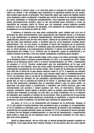 lo que llaman el viento solar, y su reacción para el sistema de rejilla, sabrán más
sobre ese motor. Y las entidades que mantienen el equilibrio dentro de ese motor,
han estado aquí desde el principio. Pues deberían saber que nunca ha habido tantos
seres humanos sobre su planeta. A medida que creció la suma de la energía humana,
las otras entidades se redujeron gradualmente. Pero aquellas que tenían el mayor
poder permanecieron siempre, pues se las necesitaba para contener y crear un
equilibrio de energía sobre la Tierra que los humanos nunca habrían podido
alcanzar con la vieja energía. No obstante, este ambiente de contención empezó a
desaparecer en esa fecha de abril de 1994.
     Y dejaron el planeta con una gran celebración, pues sabían que eso era el
principio de algo extraordinario: una capacitación del planeta Tierra y el principio
de lo que llamaremos su planeta independiente. Utilizaremos bastante la palabra
capacitación, puesto que no hay otra mejor. Libera de los grilletes de una impronta
que ha sido suya durante eones, y permite que los seres humanos reciban dones
maravillosos. Así, en esa fecha, se produjo el inicio del traspaso de la antorcha.
Muchos de ustedes lo sienten y lo celebran, pues fue pronosticado. Ese fue el proceso
que se inició gracias a la Convergencia Armónica. Y ahora era posible gracias a la
transmisión del código 11:11. Primero fue la medición, luego la codificación y en
último término la acción; y las tres juntas cambiarán el planeta para siempre.
     En su año de 1994 han ocurrido todas estas cosas a un ritmo acelerado. Fíjense
en la distancia entre el primer acontecimiento en 1987, y el segundo en 1992. Luego
fíjense en la distancia entre 1992 y el tercer acontecimiento, en 1994, y finalmente
se produce el 12:12. Pueden comprender que las matemáticas de lo que está
ocurriendo no son lineales, pues las cosas están sucediendo a un ritmo acelerado y
continuarán sucediendo de ese mismo modo. Pues el paso de la antorcha en abril de
este año fue el inicio de lo que ahora conocen como el 12:12. A aquellos de ustedes
que se encuentran ahora en esta sala y que desean saber qué es verdaderamente el
12:12, les decimos: este es su día de la independencia. Pues es el momento en el que
se marcharán las últimas de las entidades equilibradoras que han estado aquí,
desde que se creó el sistema de rejilla de la Tierra. Y, queridos míos, hubo 144.000
de las más poderosas entidades que se marchan ahora y que les dicen adiós. Se
marchan con gran honor y celebración, y también con cierta tristeza, pues han
interactuado con ustedes y saben quiénes son. Pero, al marcharse, eligen que
ustedes continúen. Ahora dejan el desafío sobre su tejado, pues habrá 144.000 de
ustedes que tomarán su energía. En este día y en todo el planeta, ese es el número
de humanos que elegirán el camino de la ascensión. Pues la postura de la ascensión
es la energía necesaria para mantener controlado el equilibrio, y tenerlo allí donde
pertenece en todo el planeta. Eso permite que continúe la capacitación.
     Así pues, el 12:12 es la culminación del traspaso de la antorcha. Aunque el
11:11 fue quizá el acontecimiento más asombroso que se produjo en la humanidad,
el 12:12 también es honrado, pues se trata realmente de honrar a las entidades que
contuvieron la energía durante eones de tiempo. El 12:12 consumó la nueva energía;
la Nueva Era ha llegado verdaderamente; es una era de iluminación y capacitación
para todos y cada uno de los humanos que se encuentran sentados en esta sala y
que leen estas palabras.
     Quizá se digan ahora: «No he visto que se hayan producido grandes cambios en
el planeta. Llevo aquí desde hace mucho tiempo y no me parece que las cosas hayan
    32
 