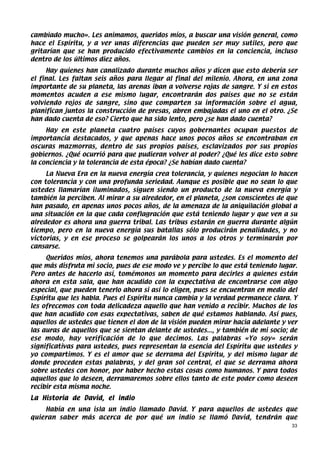 cambiado mucho». Les animamos, queridos míos, a buscar una visión general, como
hace el Espíritu, y a ver unas diferencias que pueden ser muy sutiles, pero que
gritarían que se han producido efectivamente cambios en la conciencia, incluso
dentro de los últimos diez años.
     Hay quienes han canalizado durante muchos años y dicen que esto debería ser
el final. Les faltan seis años para llegar al final del milenio. Ahora, en una zona
importante de su planeta, las arenas iban a volverse rojas de sangre. Y si en estos
momentos acuden a ese mismo lugar, encontrarán dos países que no se están
volviendo rojos de sangre, sino que comparten su información sobre el agua,
planifican juntos la construcción de presas, abren embajadas el uno en el otro. ¿Se
han dado cuenta de eso? Cierto que ha sido lento, pero ¿se han dado cuenta?
     Hay en este planeta cuatro países cuyos gobernantes ocupan puestos de
importancia destacados, y que apenas hace unos pocos años se encontraban en
oscuras mazmorras, dentro de sus propios países, esclavizados por sus propios
gobiernos. ¿Qué ocurrió para que pudieran volver al poder? ¿Qué les dice esto sobre
la conciencia y la tolerancia de esta época? ¿Se habían dado cuenta?
     La Nueva Era en la nueva energía crea tolerancia, y quienes negocian lo hacen
con tolerancia y con una profunda seriedad. Aunque es posible que no sean lo que
ustedes llamarían iluminados, siguen siendo un producto de la nueva energía y
también la perciben. Al mirar a su alrededor, en el planeta, ¿son conscientes de que
han pasado, en apenas unos pocos años, de la amenaza de la aniquilación global a
una situación en la que cada conflagración que está teniendo lugar y que ven a su
alrededor es ahora una guerra tribal. Las tribus estarán en guerra durante algún
tiempo, pero en la nueva energía sus batallas sólo producirán penalidades, y no
victorias, y en ese proceso se golpearán los unos a los otros y terminarán por
cansarse.
     Queridos míos, ahora tenemos una parábola para ustedes. Es el momento del
que más disfruta mi socio, pues de ese modo ve y percibe lo que está teniendo lugar.
Pero antes de hacerlo así, tomémonos un momento para decirles a quienes están
ahora en esta sala, que han acudido con la expectativa de encontrarse con algo
especial, que pueden tenerlo ahora si así lo eligen, pues se encuentran en medio del
Espíritu que les habla. Pues el Espíritu nunca cambia y la verdad permanece clara. Y
les ofrecemos con toda delicadeza aquello que han venido a recibir. Muchos de los
que han acudido con esas expectativas, saben de qué estamos hablando. Así pues,
aquellos de ustedes que tienen el don de la visión pueden mirar hacia adelante y ver
las auras de aquellos que se sientan delante de ustedes..., y también de mi socio; de
ese modo, hay verificación de lo que decimos. Las palabras «Yo soy» serán
significativas para ustedes, pues representan la esencia del Espíritu que ustedes y
yo compartimos. Y es el amor que se derrama del Espíritu, y del mismo lugar de
donde proceden estas palabras, y del gran sol central, el que se derrama ahora
sobre ustedes con honor, por haber hecho estas cosas como humanos. Y para todos
aquellos que lo deseen, derramaremos sobre ellos tanto de este poder como deseen
recibir esta misma noche.
La Historia de David, el indio
    Había en una isla un indio llamado David. Y para aquellos de ustedes que
quieran saber más acerca de por qué un indio se llamó David, tendrán que
                                                                                   33
 