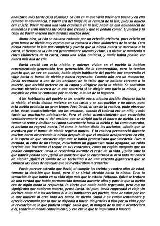 analizarlo más tarde (risa cósmica). La isla en la que vivía David era buena y en ella
reinaba la abundancia. Y David era del linaje de la realeza de la isla, pues su abuelo
era el jefe. David llevaba una vida exquisita en la isla; había en ella abundancia de
alimentos y eran muchas las cosas que crecían y que se podían comer. El pueblo y la
tribu de David vivieron bien durante muchos años.
     Ahora bien, la isla se hallaba rodeada por un extraño atributo, pues existía un
gran banco de niebla muy espeso que la rodeaba a cinco kilómetros de la costa. Esta
niebla rodeaba la isla por completo y puesto que la niebla nunca se acercaba a la
costa, el tiempo en la isla era generalmente soleado y claro. La niebla se mantenía a
cinco kilómetros de la costa, como una señal ominosa, y nadie había podido ver
nunca más allá de ella.
     David creció con esta niebla, y quienes vivían en el pueblo la habían
experimentado generación tras generación. No la comprendían, pero la temían
puesto que, de vez en cuando, había algún habitante del pueblo que emprendía el
viaje hacia el banco de niebla y nunca regresaba. Cuando aún era un muchacho,
David recordaba a uno de los ancianos de la tribu que se hallaba cercano a la
muerte, que decidió meterse en su canoa y dirigirse hacia la niebla. Se contaban
muchas historias acerca de lo que ocurriría si se dirigía uno hacia la niebla, y la
mayoría de ellas se contaban por la noche, a la luz de la hoguera.
     A los habitantes del pueblo se les enseñó que si alguien decidía dirigirse hacia
la niebla, el resto debían meterse en sus casas y en sus pueblos y no mirar, pues
esta niebla producía un gran temor. Pero David, al ser de la realeza, pudo observar
estos pocos acontecimientos con los ancianos, cuando él todavía era un niño, y más
tarde un muchacho adolescente. Pero el único acontecimiento que recordaba
verdaderamente era el del anciano que se dirigió hacia el banco de niebla. Lo vio
tomar su remo y deslizar su canoa suavemente hacia la niebla y, tal como esperaba,
el anciano no regresó nunca. Tal como le habían dicho los ancianos: «Nadie que se
aventura por el banco de niebla regresa nunca». Y la realeza permaneció durante
muchas horas observando la niebla después de que el anciano desapareciera en ella,
a la espera de que sucediera algo que se había pronosticado que sucedería. Pues a
menudo, al cabo de un tiempo, escuchaban un gigantesco ruido apagado, un ruido
terrible que instalaba el temor en sus corazones, como un rugido apagado que no
podían comprender. David lo recordaría durante el resto de su vida. ¿Quién sabe lo
que habría podido ser? ¿Quizá un monstruo que se encontraba al otro lado del banco
de niebla? ¿Quizá el sonido de un torbellino o de una cascada gigantesca que se
cobraba las vidas de aquellos que se aventuraban a cruzarlo?
      Puede parecer extraño que David, al cumplir los treinta y cuatro años de edad,
tomara la decisión que tomó, pero él se sintió atraído hacia la niebla. Tuvo la
sensación de que había en su vida algo más que le estaba faltando. Quizá se tratara
de una verdad que había permanecido dormida durante años y para la que la niebla
era de algún modo la respuesta. Es cierto que nadie había regresado, pero eso no
significaba que hubieran muerto, pensó David. Así pues, David emprendió el viaje sin
decirles nada ni a los ancianos ni a los habitantes del pueblo, lleno de valor por ver
lo que hubiera al otro lado del banco de niebla. Subió a su canoa lentamente y
ofreció ceremonia por lo que se disponía a hacer. Dio gracias a Dios por su vida y por
la revelación de lo que pudiera surgir. Sabía que, al margen de lo que le aconteciera
a él, tendría al menos conocimiento, y eso era lo que le impulsaba a hacerlo.
    34
 