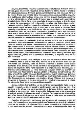 Así pues, David remó silenciosa y suavemente hacia el banco de niebla. Nadie le
observó, pues no anunció a nadie lo que se disponía a hacer. Pronto se encontró
aproximándose al banco de niebla, que se acercaba cada vez más. Entonces, David se
dio cuenta de una cosa extraña: hasta entonces nadie se había acercado a propósito
a la niebla para observarla de cerca, pero parecía atraerlo hacia ella. Empezó a
sentirse atenazado por el elemento de temor que le produjo este sorprendente
descubrimiento. Ahora, David ya no necesitaba de su remo, así que lo dejó dentro de
la canoa. La canoa desapareció en la niebla, con él en ella. Todo estuvo quieto y
tranquilo mientras David se encontró en el banco de niebla y la corriente seguía
impulsándole hacia adelante. Todo se hizo más y más oscuro y entonces David
empezó a reconsiderar lo que había hecho. «Soy un hombre joven, y les he fallado a
mis ancianos, pues me encontraba en el linaje y he decidido hacer algo estúpido.»
David sentía ahora miedo, y el temor descendió sobre él como un manto de la
muerte, y la negrura empezó a penetrar en su cerebro, y se estremeció de frío y de
emoción, mientras la canoa se deslizaba silenciosamente hacia adelante.
     David permaneció en el banco de niebla durante horas y tuvo la sensación de
que aquello no terminaría nunca. Se acobardó en su canoa, consciente de que había
cometido un error. «¿Y si nada cambia nunca?», pensó. «¿Y si tengo que permanecer
aquí durante toda la eternidad y muero de hambre en esta canoa?» De repente,
David tuvo una visión de temor en la que todos aquellos que le habían precedido se
encontraban ahora flotando eternamente en sus canoas, como esqueletos, en medio
de la oscura niebla. ¿Vería al anciano que se marchó hacía años? ¿Cambiaría algo
alguna vez? «Oh, ¿dónde está la verdad que buscaba?», le preguntó David en voz
alta a la niebla.
     Y entonces ocurrió. David salió por el otro lado del banco de niebla. Se quedó
asombrado ante lo que allí vio pues, delante de él se extendía pues todo un
continente, con claridad, lleno de muchos aldeanos y pueblos hasta donde
alcanzaba a ver. Vio el humo que se elevaba de sus hogueras y los escuchó tocar
música en las playas. Había vigías apostados a lo largo del banco de niebla, que lo
divisaron inmediatamente. Al verlo acercarse, hicieron sonar sus cuernos con
celebración para hacer saber a quienes estaban en la costa, que otro más de ellos
había cruzado la niebla. Entonces, David escuchó un rugido gigantesco que llegó
hasta él, procedente de la tierra. ¡Un rugido de celebración! ¡Un rugido de honor!
Ellos lo rodearon con sus canoas y le arrojaron flores. Al llegar a la playa, se le
acercaron, lo tomaron y lo llevaron en hombros, y celebraron su cruce de la niebla.
Ese mismo día, David inició una nueva vida enriquecida.
     Ahora, podrían decir ustedes: «Sé de qué trata esta parábola. Trata sobre la
muerte, ¿verdad?». A lo que nosotros contestamos: «No, no trata de eso». Esta
parábola se les ofrece esta noche verbalmente y, tal como la leen, trata sobre la
llegada a la nueva energía y sobre la ascensión. Trata acerca de lo que se encuentra
delante de ustedes si sólo desean seguir el camino. Pues cada uno de ustedes tiene
ante sí un banco de niebla, que es su propio temor, y cada temor es un desafío
diferente y una lección diferente para cada persona.
     Escuchen atentamente, pues ahora nos acercamos al verdadero origen del
tema. ¿Qué es aquello que les produce más temor? Para muchos de ustedes, el mayor
temor es, sin saberlo, el de alcanzar éxito, el temor a encontrarse en el camino que
se han comprometido a seguir en su contrato; el temor de la abundancia. Quizá sea
                                                                                  35
 